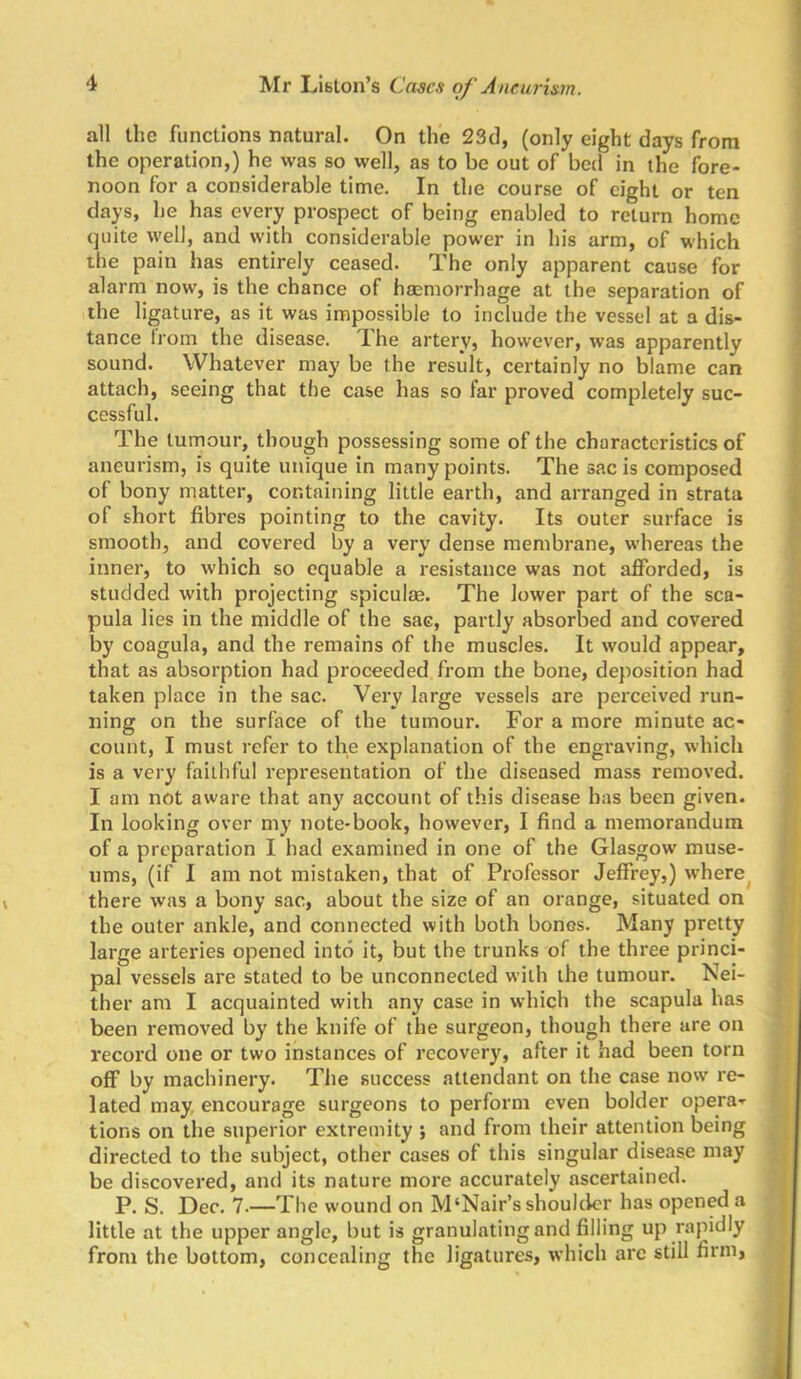 all the functions natural. On the 23cl, (only eight days from the operation,) he was so well, as to be out of bed in the fore- noon for a considerable time. In the course of eight or ten days, he has every prospect of being enabled to return home (juite well, and with considerable power in his arm, of which the pain has entirely ceased. The only apparent cause for alarm now, is the chance of haemorrhage at the separation of the ligature, as it was impossible to include the vessel at a dis- tance horn the disease. TLhe artery, however, was apparently sound. Whatever may be the result, certainly no blame can attach, seeing that the case has so far proved completely suc- cessful. The tumour, though possessing some of the characteristics of aneurism, is quite unique in many points. The sac is composed of bony matter, containing little earth, and arranged in strata of short fibres pointing to the cavity. Its outer surface is smooth, and covered by a very dense membrane, whereas the inner, to which so equable a resistance was not afforded, is studded with projecting spiculag. The lower part of the sca- pula lies in the middle of the sac, partly absorbed and covered by coagula, and the remains of the muscles. It would appear, that as absorption had proceeded from the bone, deposition had taken place in the sac. Very large vessels are perceived run- ning on the surface of the tumour. For a more minute ac- count, I must refer to the explanation of the engraving, which is a very faithful representation of the diseased mass removed. I am not aware that any account of this disease has been given. In looking over my note-book, however, I find a memorandum of a preparation I had examined in one of the Glasgow muse- ums, (if I am not mistaken, that of Professor Jeffrey,) where^ there was a bony sac, about the size of an orange, situated on the outer ankle, and connected with both bones. Many pretty large arteries opened into it, but the trunks of the three princi- pal vessels are stated to be unconnected with the tumour. Nei- ther am I acquainted with any case in which the scapula has been removed by the knife of the surgeon, though there are on record one or two instances of recovery, after it had been torn off by machinery. The success attendant on the case now re- lated may, encourage surgeons to perform even bolder opera- tions on the superior extremity ; and from their attention being directed to the subject, other cases of this singular disease may be discovered, and its nature more accurately ascertained. P. S. Dec. 7.—The wound on M‘Nair’s shoulder has opened a little at the upper angle, but is granulating and filling up rapidly from the bottom, concealing the ligatures, which arc still firm,