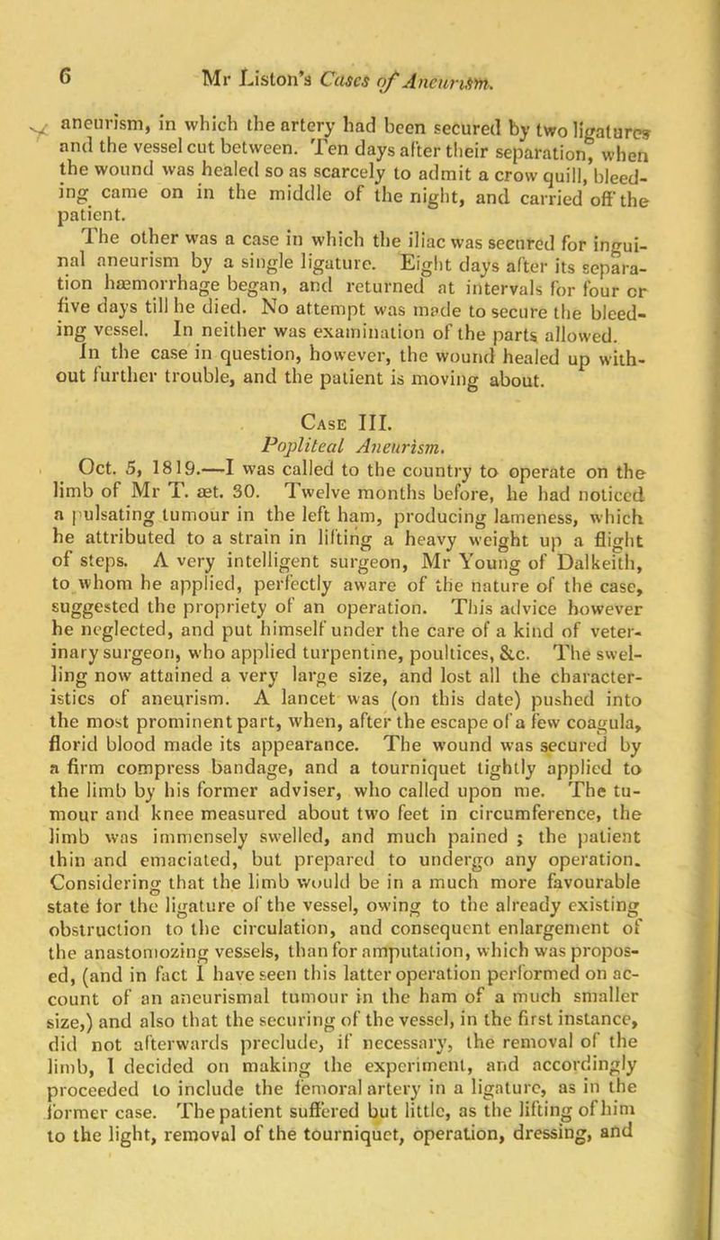 y aneurism, in which the artery had been secured by two ligature? and the vessel cut between. Ten days after their separation^ when the wound was healed so as scarcely to admit a crow quill, bleed- ing came on in the middle of the night, and carried off the patient. The other was a case in which the iliac was secured for ingui- nal aneurism by a single ligature. Eiglit days after its separa- tion haemorrhage began, and returned at intervals for four or dve days till he died. No attempt was made to secure the bleed- ing vessel. In neither was examination of the parts allowed. In the ca.se in question, however, the wound healed up with- out further trouble, and the patient is moving about. Case III. Popliteal Aneurism, Oct. 5, 1819.—-I was called to the country to operate on the limb of Mr T. aet. 30. Twelve months before, he had noticed a pulsating tumour in the left ham, producing lameness, which he attributed to a strain in lifting a heavy weight up a flight of steps. A very intelligent surgeon, Mr Young of Dalkeith, to whom he applied, perfectly aware of the nature of the case, suggested the propriety of an operation. This advice however he neglected, and put himself under the care of a kind of veter- inary surgeon, who applied turpentine, poultices, &c. The swel- ling now attained a very large size, and lost all the character- istics of aneurism. A lancet was (on this date) pushed into the most prominent part, when, after the escape of a few coagula, florid blood made its appearance. The wound was secured by a firm compress bandage, and a tourniquet lightly applied to the limb by his former adviser, who called upon me. The tu- mour and knee measured about two feet in circumference, the limb was immensely swelled, and much pained ; the patient thin and emaciated, but prepared to undergo any operation. Considerino; that the limb would be in a much more favourable state tor the ligature of the vessel, owing to the already existing obstruction to the circulation, and consequent enlargement of the anastomozing vessels, than for amputation, which was propos- ed, (and in fact 1 have seen this latter operation performed on ac- count of an aneurismal tumour in the ham of a much smaller size,) and also that the securing of the vessel, in the first instance, did not afterwards preclude, if necessary, the removal of the limb, 1 decided on making the experiment, and accordingly proceeded to include the lemoral artery in a ligature, as in the former case. The patient suffered but little, as the lilting of him to the light, removal of the tourniquet, operation, dressing, and