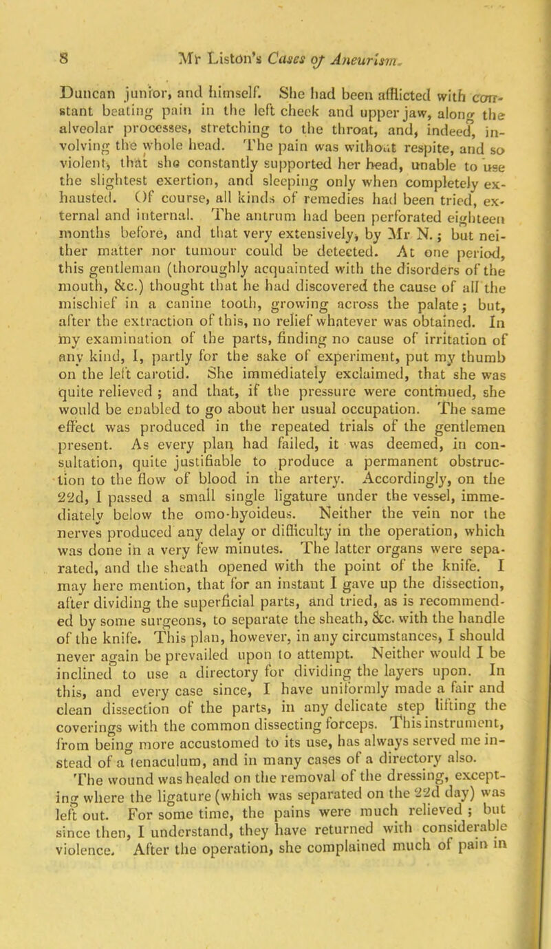 8 Ml* Liston’s Cases oj Aneurism, i Duncan junior, and iiimself. She had been afflicted with ccrrr- stant beating pain in the left cheek and upper jaw, aloiu»- the alveolar processes, stretching to the throat, and, indeed, in- volving the whole head. I'he pain was without respite, and so violent, that sho constantly supported her bead, unable to use the slightest exertion, and sleeping only when completely ex- hausted. Of course, all kinds of remedies had been tried, ex- ternal and internal. The antrum had been perforated eighteen months before, and that very extensively, by ^fr N.; but nei- ther matter nor tumour could be detected. At one period, this gentleman (thoroughly acquainted with the disorders of the mouth, &c.) thought that he had discovered the cause of all the mischief in a canine tooth, growing across the palate; but, after the extraction of this, no relief whatever was obtained. In ioy examination of the parts, finding no cause of irritation of any kind, I, partly for the sake of experiment, put my thumb on the left carotid. She imm^iately exclaimed, that she was ^ quite relieved ; and that, if the pressure were contmiied, she > would be enabled to go about her usual occupation. The same , effect was produced in the repeated trials of the gentlemen ' present. As every plai; had failed, it was deemed, in con- sultation, quite justifiable to produce a permanent obstruc- tion to the flow of blood in the artery. Accordingly, on the • 22d, 1 passed a small single ligature under the vessel, imme- • diately below the omo-hyoideus. Neither the vein nor the nerves produced any delay or difficulty in the operation, which | was done in a very few minutes. The latter organs were sepa- i rated, and the sheath opened with the point of the knife. I may hero mention, that for an instant I gave up the dissection, after dividing the superficial parts, and tried, as is recommend- ed by some surgeons, to separate the sheath, &c. with the handle of the knife. This plan, however, in any circumstances, I should never again be prevailed upon to attempt. Neither would I be i inclined to use a directory for dividing the layers upon. In this, and every case since, I have uniformly made a fair and clean dissection of the parts, in any delicate step lifting the coverings with the common dissecting forceps. This instrument, from being more accustomed to its use, has always served me in- | stead of a°enaculum, and in many cases of a directory also. , The wound was healed on the removal of the dressing, except- | ing where the ligature (which was separated on the 22i\ day) was left out. For some time, the pains were much relieved ; but j since then, I understand, they have returned with considerable r violence. After the operation, she complained much of pain in