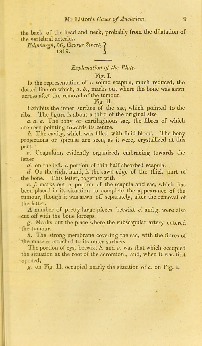 the back of the head and neck, probably from the dilatation of the vertebral arteries. Edinburgh^ 56, George Street, 1819. Explanation of the Plate. Fig. I. Is the representation of a sound scapula, much reduced, the dotted line on which, a. h., marks out where the bone was sawn across after the removal of the tumour. Fig. II. Exhibits the inner surface of the sac, which pointed to the ribs. The figure is about a third of the original size. a. a. a. The bony or cartilaginous sac, the fibres of which are seen pointing towards its centre. h. The cavity, which was filled with fluid blood. The bony projections or spiculee are seen, as it were, crystallized at this part. c. Coagulura, evidently organized, embracing towards the letter d. on the left, a portion of thin half absorbed scapula. (L On the right hand, is the sawn edge of the thick part of the bone. This letter, together with e. f. marks out a portion of the scapula and sac, which has been placed in its situation to complete the appearance of the tumour, though it was sawn off separately, after the removal of the latter. A number of pretty large pieces betwixt e'. andg. were also cut off with the bone forceps. g. Marks out the place where the subscapular artery entered the tumour. h. The strong membrane covering the sac, with the fibres of the muscles attached to its outer surface. The portion of cyst betwixt h. and a. was that which occupied the situation at the root of the acromion ; and, when it was first 'Opened, g. on Fig. II. occupied nearly the situation of a. on Fig. I.