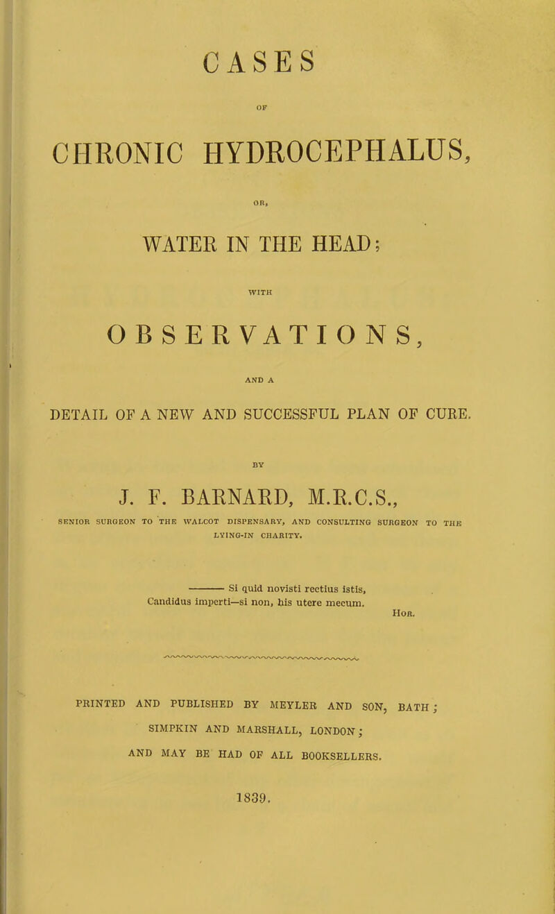 CASES CHRONIC HYDROCEPHALUS, OR, WATER IN THE HEAD; WITH OBSERVATIONS, AND A DETAIL OF A NEW AND SUCCESSFUL PLAN OF CURE. BY J. F. BARNARD, M.R.C.S., SENIOR SURGEON TO THE WALCOT DISPENSARY, AND CONSULTING SURGEON TO THE LYING-IN CHARITY. Si quid novisti rcctius istis, Candidus imperti—si non, his utere mecum. TIor. PRINTED AND PUBLISHED BY MEYLER AND SON, BATH j SIMPKIN AND MARSHALL, LONDON; AND MAY BE HAD OF ALL BOOKSELLERS. 1830.