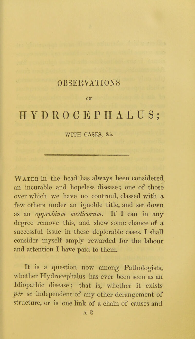 OBSERVATIONS ON HYDROCEPHALUS; WITH CASES, &c. Water in the head has always been considered an incurable and hopeless disease; one of those over which we have no controul, classed with a few others under an ignoble title, and set down as an opprobium medicorum. If I can in any degree remove this, and shew some chance of a successful issue in these deplorable cases, I shall consider myself amply rewarded for the labour and attention I have paid to them. It is a question now among Pathologists, whether Hydrocephalus has ever been seen as an Idiopathic disease; that is, whether it exists per se independent of any other derangement of structure, or is one link of a chain of causes and a %