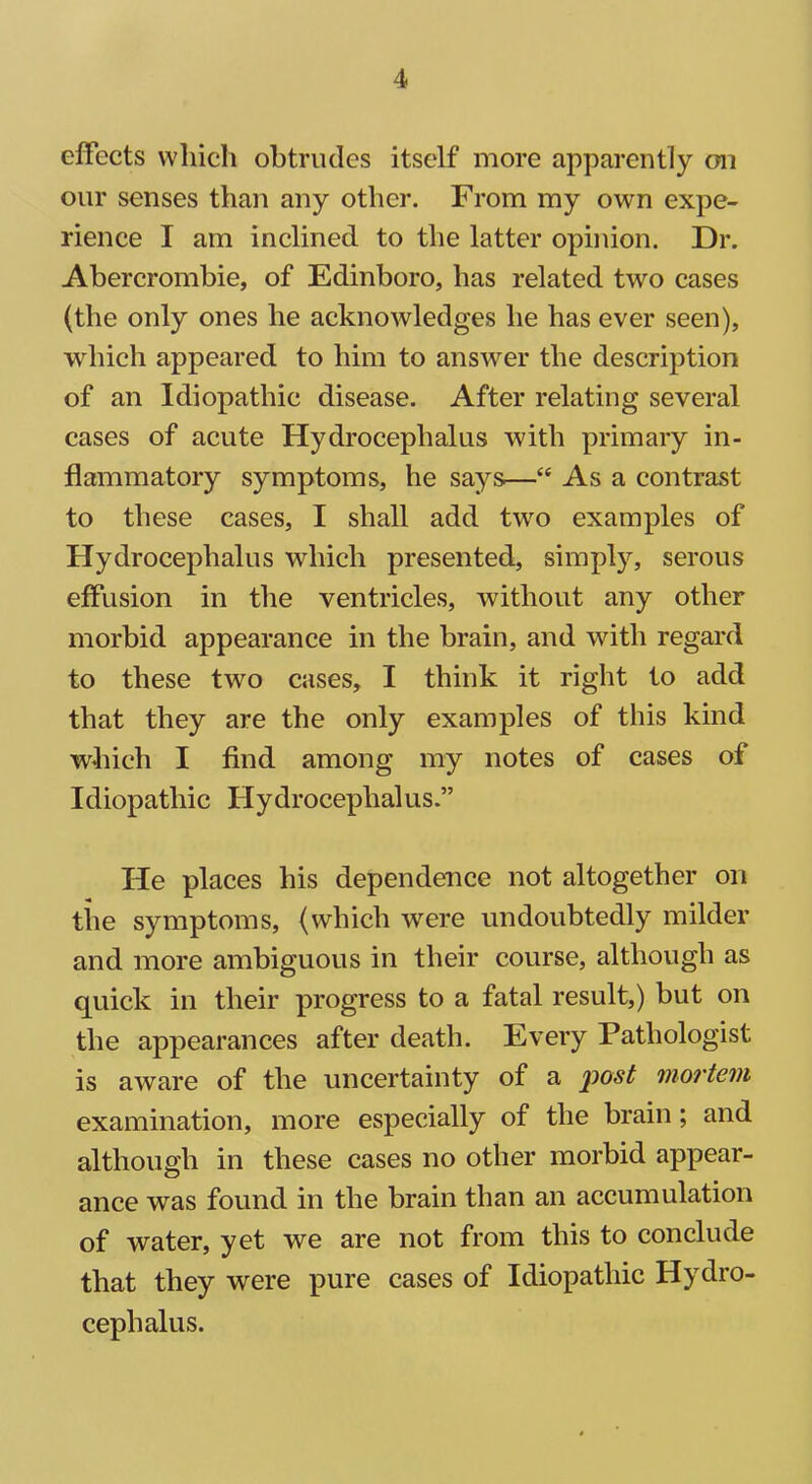 effects which obtrudes itself more apparently on our senses than any other. From my own expe- rience I am inclined to the latter opinion. Dr. Abercrombie, of Edinboro, has related two cases (the only ones he acknowledges he has ever seen), which appeared to him to answer the description of an Idiopathic disease. After relating several cases of acute Hydrocephalus with primary in- flammatory symptoms, he says—c< As a contrast to these cases, I shall add two examples of Hydrocephalus which presented, simply, serous effusion in the ventricles, without any other morbid appearance in the brain, and with regard to these two cases, I think it right to add that they are the only examples of this kind which I find among my notes of cases of Idiopathic Hydrocephalus.” He places his dependence not altogether on the symptoms, (which were undoubtedly milder and more ambiguous in their course, although as quick in their progress to a fatal result,) but on the appearances after death. Every Pathologist is aware of the uncertainty of a post mortem examination, more especially of the brain; and although in these cases no other morbid appear- ance was found in the brain than an accumulation of water, yet we are not from this to conclude that they were pure cases of Idiopathic Hydro- cephalus.