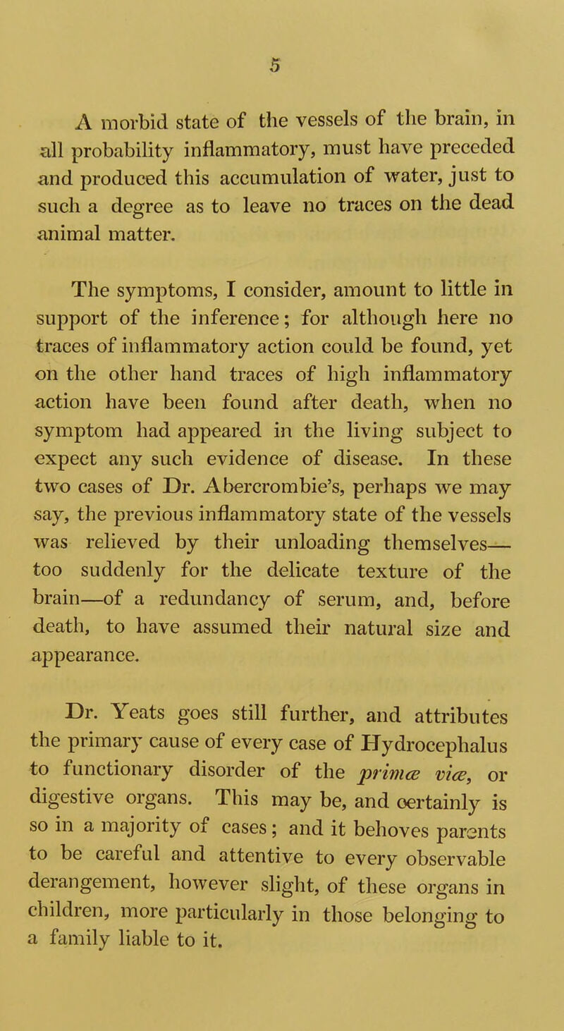 A morbid state of the vessels of the brain, in all probability inflammatory, must have preceded and produced this accumulation of water, just to such a degree as to leave no traces on the dead animal matter. The symptoms, I consider, amount to little in support of the inference; for although here no traces of inflammatory action could be found, yet on the other hand traces of high inflammatory action have been found after death, when no symptom had appeared in the living subject to expect any such evidence of disease. In these two cases of Dr. Abercrombie’s, perhaps we may say, the previous inflammatory state of the vessels was relieved by their unloading themselves— too suddenly for the delicate texture of the brain—of a redundancy of serum, and, before death, to have assumed their natural size and appearance. Dr. Yeats goes still further, and attributes the primary cause of every case of Hydrocephalus to functionary disorder of the pi'iincB vies, or digestive organs. This may be, and oertainly is so in a majority of cases; and it behoves parents to be careful and attentive to every observable derangement, however slight, of these oi’gans in children, more particularly in those belonging to a family liable to it.