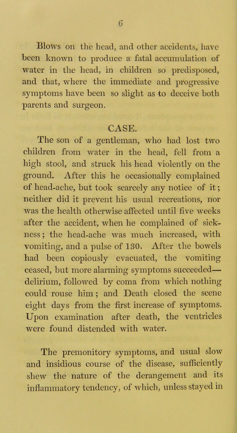 G Blows on the head, and other accidents, have been known to produce a fatal accumulation of water in the head, in children so predisposed, and that, where the immediate and progressive symptoms have been so slight as to deceive both parents and surgeon. CASE. The son of a gentleman, who had lost two children from water in the head, fell from a high stool, and struck liis head violently on the ground. After this he occasionally complained of head-ache, but took scarcely any notice of it; neither did it prevent his usual recreations, nor was the health otherwise affected until five weeks after the accident, when he complained of sick- ness ; the head-ache was much increased, with vomiting, and a pulse of 130. After the bowels had been copiously evacuated, the vomiting ceased, but more alarming symptoms succeeded— delirium, followed by coma from which nothing could rouse him; and Death closed the scene eight days from the first increase of symptoms. Upon examination after death, the ventricles were found distended with water. The premonitory symptoms, and usual slow and insidious course of the disease, sufficiently shew the nature of the derangement and its inflammatory tendency, of which, unless stayed in