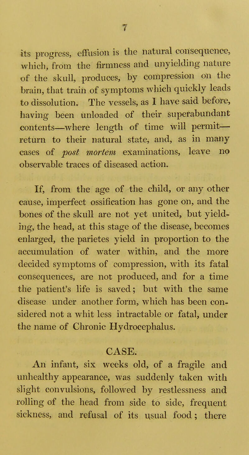 its progress, effusion is the natural consequence, which, from the firmness and unyielding nature of the skull, produces, by compression on the brain, that train of symptoms which quickly leads to dissolution. The vessels, as 1 have said before, having been unloaded of their superabundant contents—where length of time will permit— return to their natural state, and, as in many cases of post mortem examinations, leave no observable traces of diseased action. If, from the age of the child, or any other cause, imperfect ossification has gone on, and the bones of the skull are not yet united, but yield- ing, the head, at this stage of the disease, becomes enlarged, the parietes yield in proportion to the accumulation of water within, and the more decided symptoms of compression, with its fatal consequences, are not produced, and for a time the patient’s life is saved; but with the same disease under another form, which has been con- sidered not a whit less intractable or fatal, under the name of Chronic Hydrocephalus. CASE. An infant, six weeks old, of a fragile and unhealthy appearance, was suddenly taken with slight convulsions, followed by restlessness and rolling of the head from side to side, frequent sickness, and refusal of its usual food; there