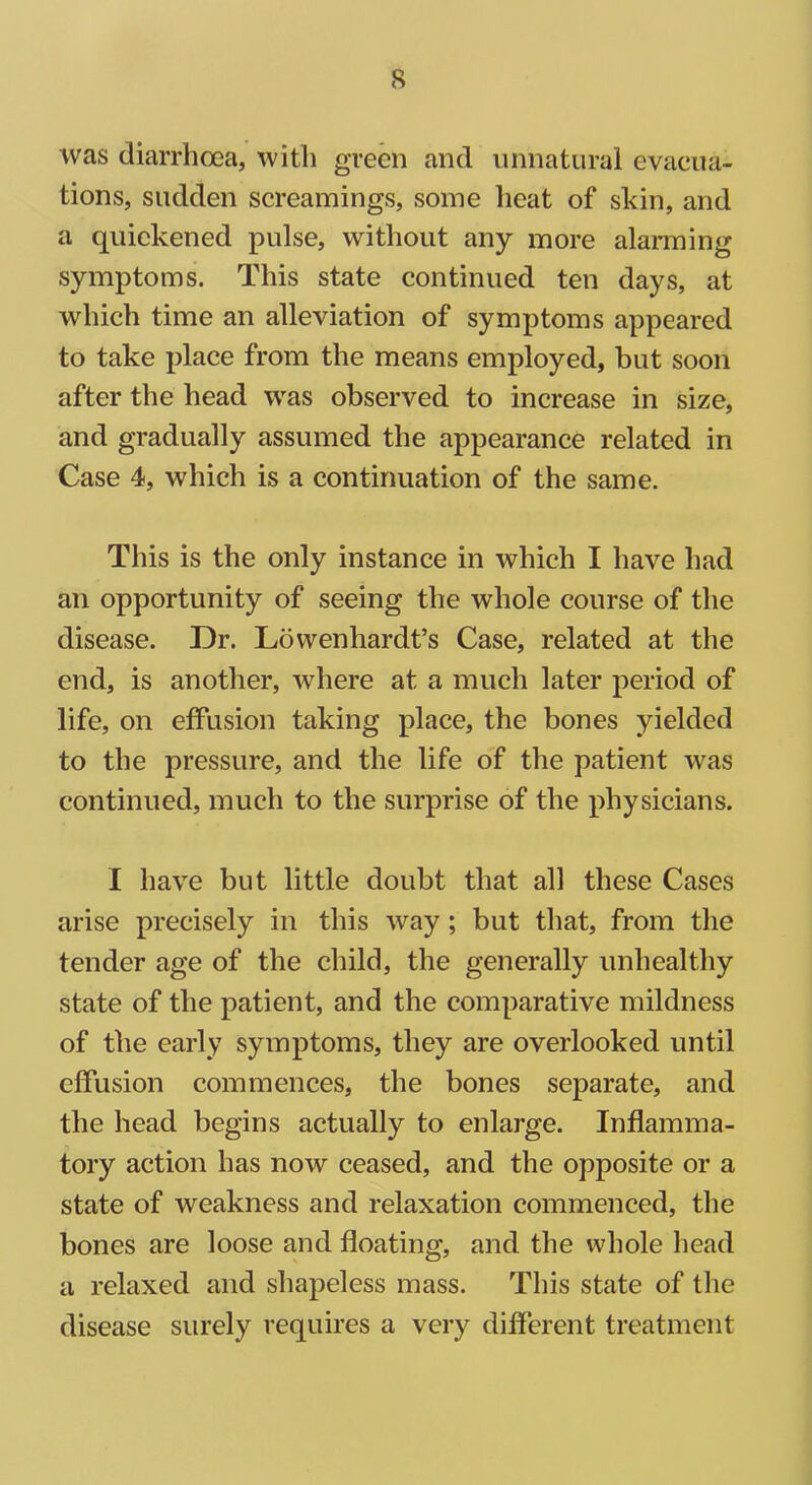 was diarrhoea, with green and unnatural evacua- tions, sudden screamings, some heat of skin, and a quickened pulse, without any more alarming symptoms. This state continued ten days, at which time an alleviation of symptoms appeared to take place from the means employed, but soon after the head was observed to increase in size, and gradually assumed the appearance related in Case 4, which is a continuation of the same. This is the only instance in which I have had an opportunity of seeing the whole course of the disease. Dr. Lowenhardt’s Case, related at the end, is another, where at a much later period of life, on effusion taking place, the bones yielded to the pressure, and the life of the patient was continued, much to the surprise of the physicians. I have but little doubt that all these Cases arise precisely in this way; but that, from the tender age of the child, the generally unhealthy state of the patient, and the comparative mildness of the early symptoms, they are overlooked until effusion commences, the bones separate, and the head begins actually to enlarge. Inflamma- tory action has now ceased, and the opposite or a state of weakness and relaxation commenced, the bones are loose and floating, and the whole head a relaxed and shapeless mass. This state of the disease surely requires a very different treatment