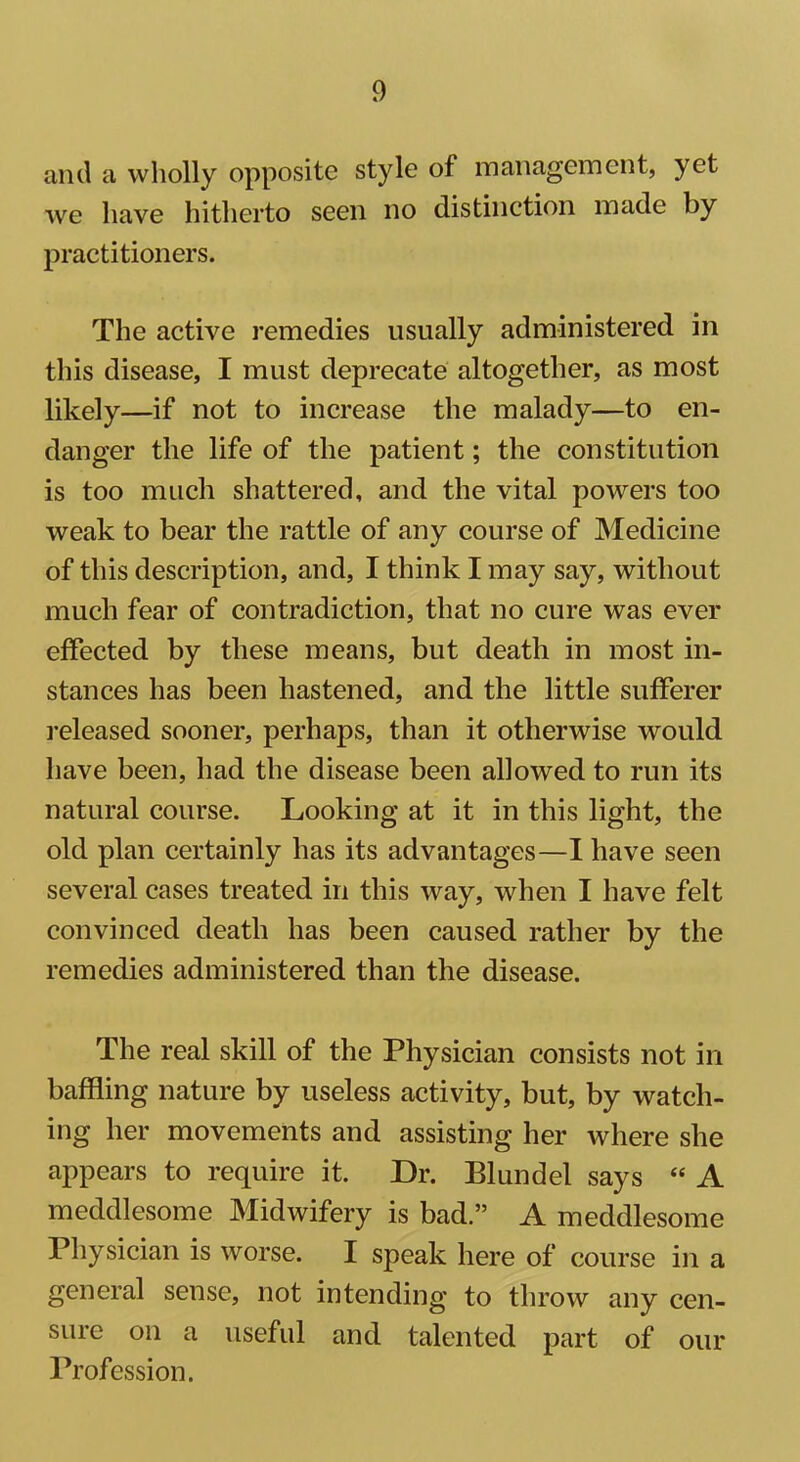 and a wholly opposite style of management, yet we have hitherto seen no distinction made by practitioners. The active remedies usually administered in this disease, I must deprecate altogether, as most likely—if not to increase the malady—to en- danger the life of the patient; the constitution is too much shattered, and the vital powers too weak to bear the rattle of any course of Medicine of this description, and, I think I may say, without much fear of contradiction, that no cure was ever effected by these means, but death in most in- stances has been hastened, and the little sufferer released sooner, perhaps, than it otherwise would have been, had the disease been allowed to run its natural course. Looking at it in this light, the old plan certainly has its advantages—I have seen several cases treated in this way, when I have felt convinced death has been caused rather by the remedies administered than the disease. The real skill of the Physician consists not in baffling nature by useless activity, but, by watch- ing her movements and assisting her where she appears to require it. Dr. Blundel says « A meddlesome Midwifery is bad.” A meddlesome Physician is worse. I speak here of course in a general sense, not intending to throw any cen- sure on a useful and talented part of our Profession.