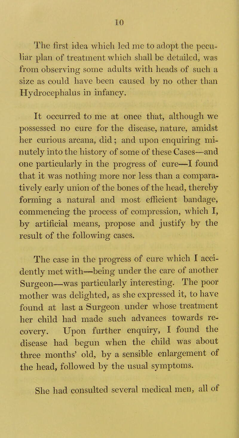 The first idea which led me to adopt the pecu- liar plan of treatment which shall be detailed, was from observing some adults with heads of such a size as could have been caused by no other than Hydrocephalus in infancy. It occurred to me at once that, although we possessed no cure for the disease, nature, amidst her curious arcana, did; and upon enquiring mi- nutely into the history of some of these Cases—and one particularly in the progress of cure—I found that it was nothing more nor less than a compara- tively early union of the bones of the head, thereby forming a natural and most efficient bandage, commencing the process of compression, which I, by artificial means, propose and justify by the result of the following cases. The case in the progress of cure which I acci- dently met with—being under the care of another Surgeon—was particularly interesting. The poor mother was delighted, as she expressed it, to have found at last a Surgeon under whose treatment her child had made such advances towards re- covery. Upon further enquiry, I found the disease had begun when the child was about three months’ old, by a sensible enlargement of the head, followed by the usual symptoms. She had consulted several medical men, all of