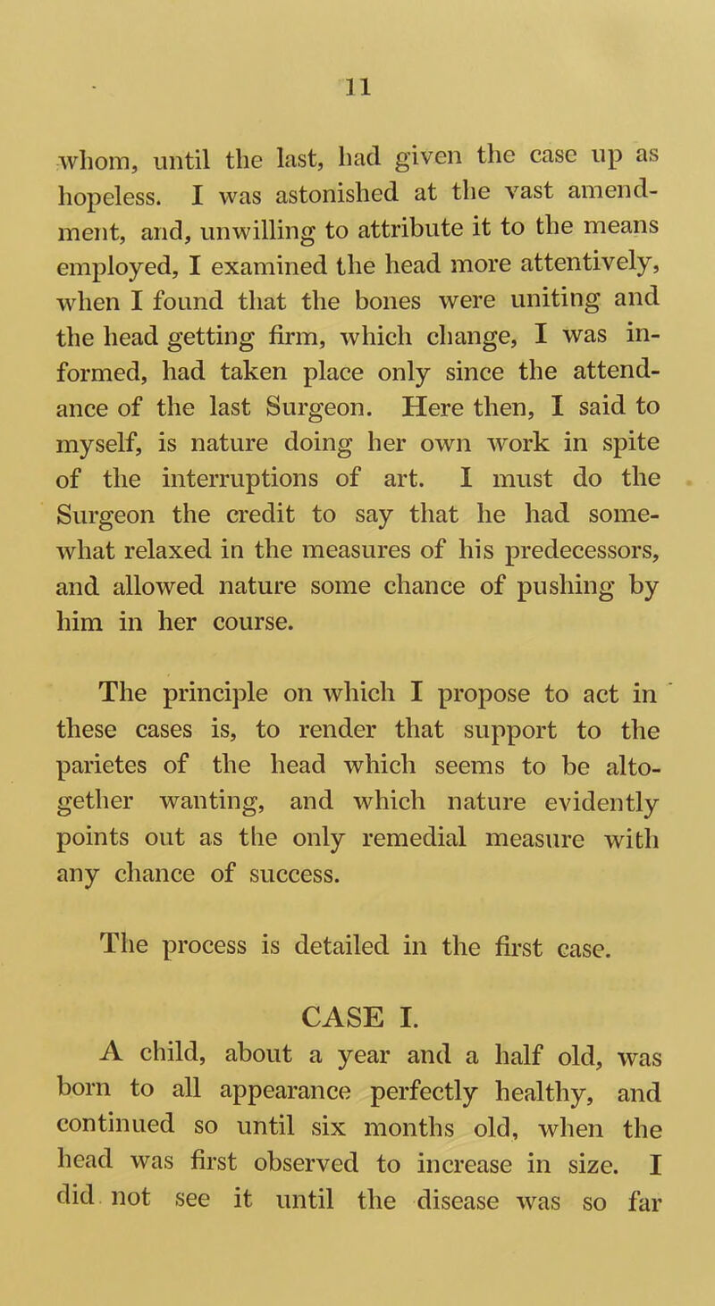 whom, until the last, had given the case lip as hopeless. I was astonished at the vast amend- ment, and, unwilling to attribute it to the means employed, I examined the head more attentively, when I found that the bones were uniting and the head getting firm, which change, I was in- formed, had taken place only since the attend- ance of the last Surgeon. Here then, I said to myself, is nature doing her own work in spite of the interruptions of art. I must do the Surgeon the credit to say that he had some- what relaxed in the measures of his predecessors, and allowed nature some chance of pushing by him in her course. The principle on which I propose to act in these cases is, to render that support to the parietes of the head which seems to be alto- gether wanting, and which nature evidently points out as the only remedial measure with any chance of success. The process is detailed in the first case. CASE I. A child, about a year and a half old, was born to all appearance perfectly healthy, and continued so until six months old, when the head was first observed to increase in size. I did not see it until the disease was so far