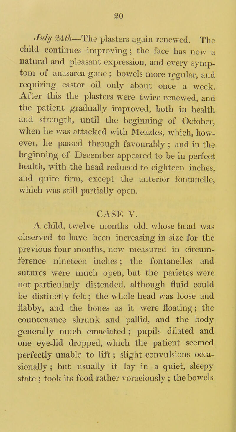 July 24ttk—The plasters again renewed. The child continues improving; the face has now a natural and pleasant expression, and every symp- tom of anasarca gone ; bowels more regular, and requiring castor oil only about once a week. After this the plasters were twice renewed, and the patient gradually improved, both in health and strength, until the beginning of October, when he was attacked with Meazles, which, how- ever, he passed through favourably ; and in the beginning of December appeared to be in perfect health, with the head reduced to eighteen inches, and quite firm, except the anterior fontanelle, which was still partially open. CASE V. A child, twelve months old, whose head was observed to have been increasing in size for the previous four months, now measured in circum- ference nineteen inches; the fontanelles and sutures were much open, but the parietes were not particularly distended, although fluid could be distinctly felt; the whole head was loose and flabby, and the bones as it were floating; the countenance shrunk and pallid, and the body generally much emaciated; pupils dilated and one eye-lid dropped, which the patient seemed perfectly unable to lift; slight convulsions occa- sionally ; but usually it lay in a quiet, sleepy state ; took its food rather voraciously ; the bowels