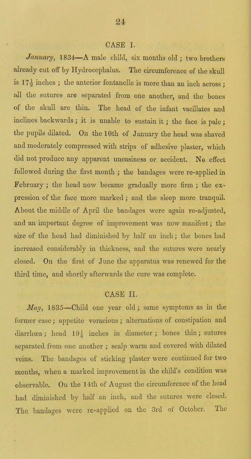 CASE L January, 1831'—A male child, six months old ; two brother** already cut off by Hydrocephalus. The circumference of the skull is 17^ inches ; the anterior fontanclle is more than an inch across ; all the sutures are separated from one another, and the hones of the skull arc thin. The head of the infant vacillates and inclines backwards; it is unable to sustain it; the face is pale; the pupils dilated. On the 10th of January the head was shaved and moderately compressed with strips of adhesive plaster, which did not produce any apparent uneasiness or accident. No effect followed during the first month ; the bandages were re-applied in February ; the head now became gradually more firm ; the ex- pression of the face more marked; and the sleep move tranquil. About the middle of April the bandages were again re-adjusted, and an important degree of improvement was now manifest; the size of the head had diminished by half an inch; the bones had increased considerably in thickness, and the sutures were nearly closed. On the first of June the apparatus was renewed for the third time, and shortly afterwards the cure was complete. CASE II. May, 1835—Child one year old; same symptoms as in the former case; appetite voracious; alternations of constipation and diarrhoea; head 10^ inches in diameter; bones thin; sutures separated from one another ; scalp warm and covered with dilated veins. The bandages of sticking plaster were continued for two months, when a marked improvement in the child’s condition was observable. On the 14th of August the circumference of the head had diminished by half an inch, and the sutures were closed. The bandages were re-applied on the 3rd of October. The