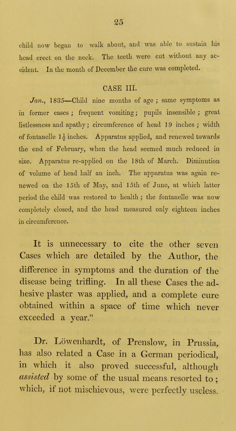 child now began to walk about, and was able to sustain his head erect on the neck. The teeth were cut without any ac- cident. In the month of December the cure was completed. CASE III. Jan., 1835—Child nine months of age ; same symptoms as in former cases ; frequent vomiting; pupils insensible ; great listlessness and apathy; circumference of head 19 inches ; width of fontanelle inches. Apparatus applied, and renewed towards the end of February, when the head seemed much reduced in size. Apparatus re-applied on the 18th of March. Diminution of volume of head half an inch. The apparatus was again re- newed on the 15th of May, and 15th of June, at which latter period the child was restored to health; the fontanelle was now completely closed, and the head measured only eighteen inches in circumference. It is unnecessary to cite the other seven Cases which are detailed by the Author, the difference in symptoms and the duration of the disease being trifling. In all these Cases the ad- hesive plaster was applied, and a complete cure obtained within a space of time which never exceeded a year.” Dr. Lowenhardt, of Prenslow, in Prussia, has also related a Case in a German periodical, in which it also proved successful, although assisted by some of the usual means resorted to ; which, if not mischievous, were perfectly useless.