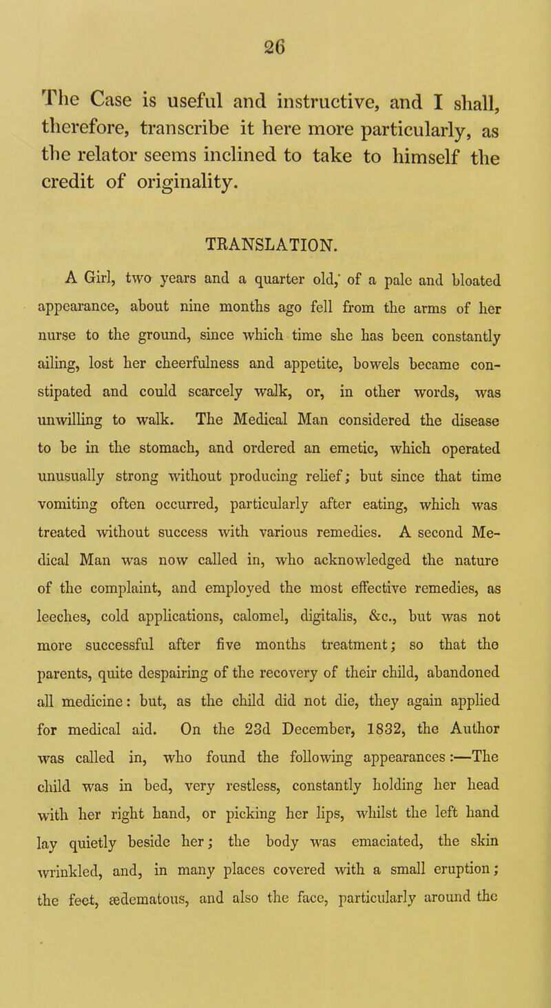 The Case is useful and instructive, and I shall, therefore, transcribe it here more particularly, as the relator seems inclined to take to himself the credit of originality. TRANSLATION. A Girl, two years and a quarter old,' of a pale and bloated appearance, about nine months ago fell from the arms of her nurse to the ground, since which time she has been constantly ailing, lost her cheerfulness and appetite, bowels became con- stipated and could scarcely walk, or, in other words, was unwilling to walk. The Medical Man considered the disease to be in the stomach, and ordered an emetic, which operated unusually strong without producing relief; but since that time vomiting often occurred, particularly after eating, which was treated without success with various remedies. A second Me- dical Man was now called in, who acknowledged the nature of the complaint, and employed the most effective remedies, as leeches, cold applications, calomel, digitalis, &c., but was not more successful after five months treatment; so that the parents, quite despairing of the recovery of their child, abandoned all medicine: but, as the child did not die, they again applied for medical aid. On the 23d December, 1832, the Author was called in, who found the following appearances:—The child was in bed, very restless, constantly holding her head with her right hand, or picking her lips, whilst the left hand lay quietly beside her; the body was emaciated, the skin wrinkled, and, in many places covered with a small eruption; the feet, sedematous, and also the face, particularly around the