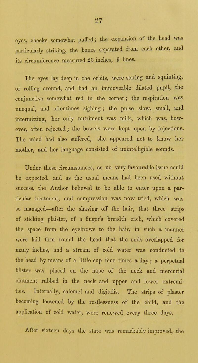 eyes, cheeks somewhat puffed; the expansion of the head w as particularly striking, the hones separated from each other, and its circumference measured 23 inches, 9 lines. The eyes lay deep in the orbits, were staring and squinting, or rolling around, and had an immoveable dilated pupil, the conjunctiva somewhat red in the corner; the respiration was unequal, and oftentimes sighing; the pulse slow, small, and intermitting, her only nutriment -was milk, which was, how- ever, often rejected; the bowels were kept open by injections. The mind had also suffered, she appeared not to know her mother, and her language consisted of unintelligible sounds. Under these circumstances, as no very favourable issue could be expected, and as the usual means had been used without success, the Author believed to be able to enter upon a par- ticular treatment, and compression was now tried, which was so managed—after the shaving off the hair, that three strips of sticking plaister, of a finger’s breadth each, which covered the space from the eyebrows to the hair, in such a manner were laid firm round the head that the ends overlapped for many inches, and a stream of cold water was conducted to the head by means of a little cup four times a day; a perpetual blister was placed on the nape of the neck and mercurial ointment rubbed in the neck and upper and lower extremi- ties. Internally, calomel and digitalis. The strips of plaster becoming loosened by the restlessness of the child, and the application of cold water, were renewed every three days. After sixteen days the state was remarkably improved, the