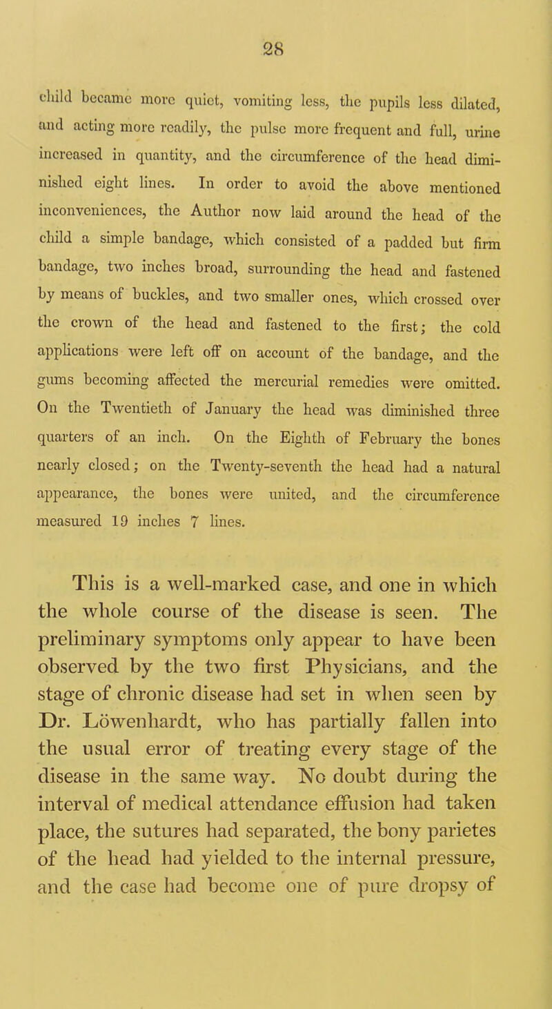 child became more quiet, vomiting less, the pupils less dilated, and acting more readily, the pulse more frequent and full, urine increased in quantity, and the circumference of the head dimi- nished eight lines. In order to avoid the above mentioned inconveniences, the Author now laid around the head of the child a simple bandage, which consisted of a padded but firm bandage, two inches broad, surrounding the head and fastened by means of buckles, and two smaller ones, which crossed over the crown of the head and fastened to the first; the cold applications were left off on account of the bandage, and the gums becoming affected the mercurial remedies were omitted. On the Twentieth of January the head was diminished three quarters of an inch. On the Eighth of February the bones nearly closed; on the Twenty-seventh the head had a natural appearance, the bones were united, and the circumference measured 19 inches 7 lines. This is a well-marked case, and one in which the whole course of the disease is seen. The preliminary symptoms only appear to have been observed by the two first Physicians, and the stage of chronic disease had set in when seen by Dr. Lowenliardt, who has partially fallen into the usual error of treating every stage of the disease in the same way. No doubt during the interval of medical attendance effusion had taken place, the sutures had separated, the bony parietes of the head had yielded to the internal pressure, and the case had become one of pure dropsy of
