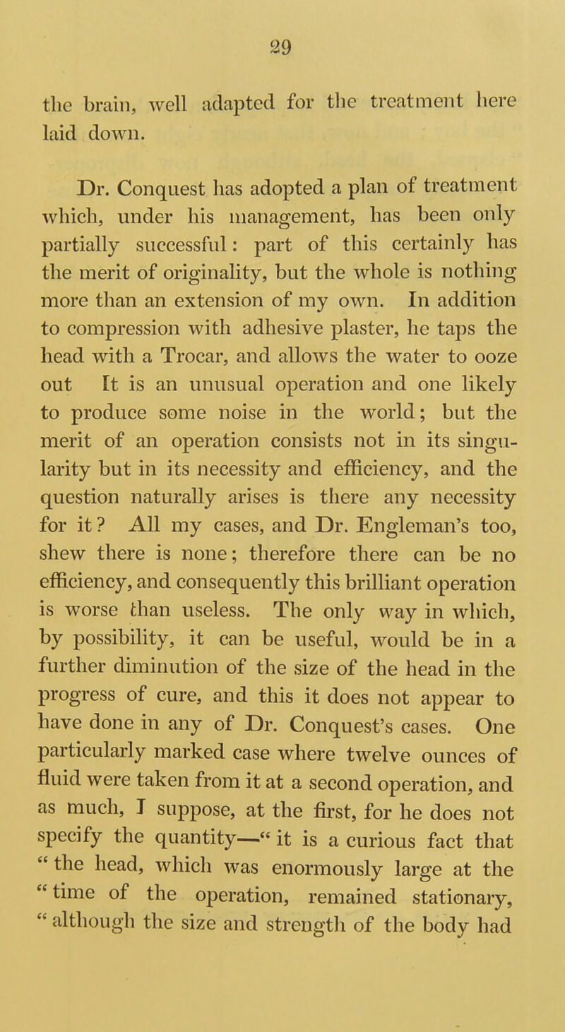 the brain, well adapted for the treatment here laid down. Dr. Conquest has adopted a plan of treatment which, under his management, has been only partially successful: part of this certainly has the merit of originality, but the whole is nothing more than an extension of my own. In addition to compression with adhesive plaster, he taps the head with a Trocar, and allows the water to ooze out It is an unusual operation and one likely to produce some noise in the world; but the merit of an operation consists not in its singu- larity but in its necessity and efficiency, and the question naturally arises is there any necessity for it ? All my cases, and Dr. Engleman’s too, shew there is none; therefore there can be no efficiency, and consequently this brilliant operation is worse than useless. The only way in which, by possibility, it can be useful, would be in a further diminution of the size of the head in the progress of cure, and this it does not appear to have done in any of Dr. Conquest’s cases. One particularly marked case where twelve ounces of fluid were taken from it at a second operation, and as much, I suppose, at the first, for he does not specify the quantity—“ it is a curious fact that “ the head, which was enormously large at the “ time of the operation, remained stationary, <£ although the size and strength of the body had