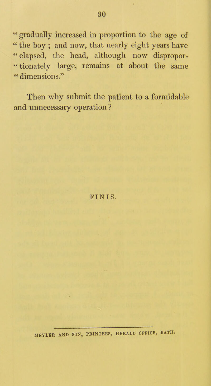“ gradually increased in proportion to the age of “ the boy ; and now, that nearly eight years have “ elapsed, the head, although now dispropor- “ tionately large, remains at about the same “ dimensions.” Then why submit the patient to a formidable and unnecessary operation ? FINIS. MEYLER AND SON, PRINTERS, HERALD OFFICE, BATH.