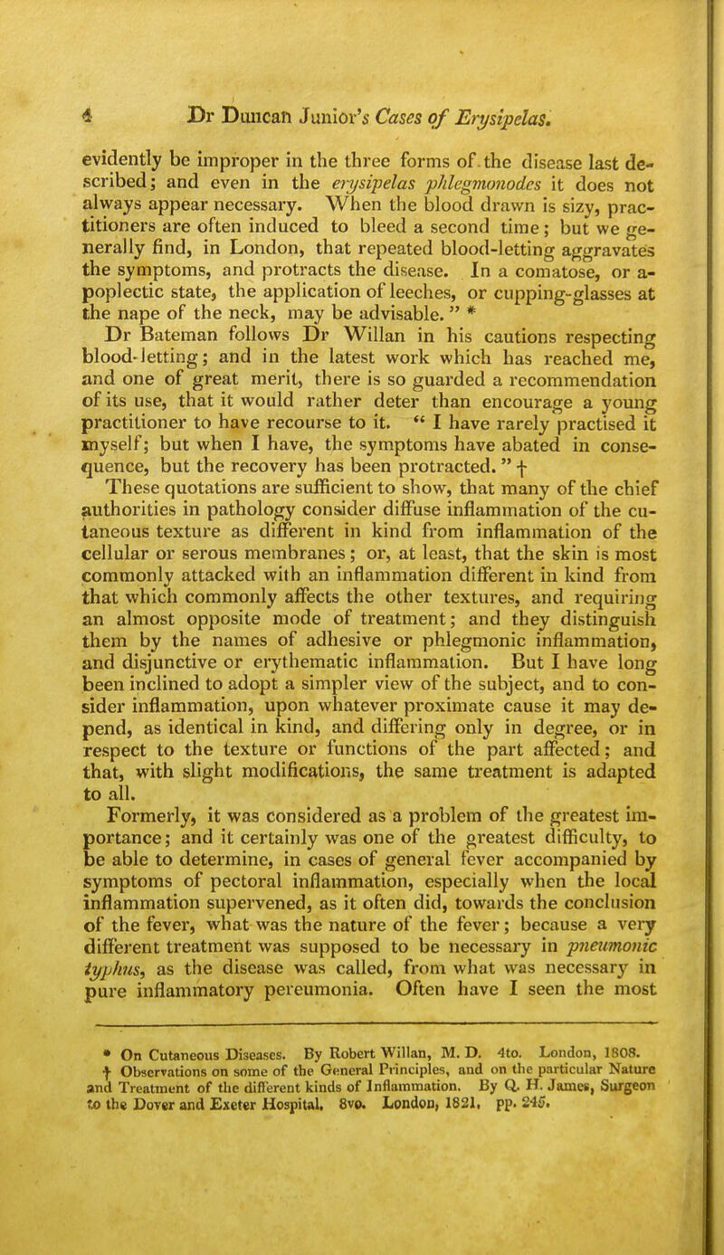 evidently be improper in the three forms of.the disease last de- scribed; and even in the erysipelas phlegmonodes it does not always appear necessary. When the blood drawn is sizy, prac- titioners are often induced to bleed a second time; but we ge- nerally find, in London, that repeated blood-letting aggravates the symptoms, and protracts the disease. In a comatose, or a- poplectic state, the application of leeches, or cupping-glasses at the nape of the neck, may be advisable.  * Dr Bateman follows Dr Willan in his cautions respecting blood-Jetting; and in the latest work which has reached me, and one of great merit, there is so guarded a recommendation of its use, that it would rather deter than encourage a young practitioner to have recourse to it.  I have rarely practised it myself; but when I have, the symptoms have abated in conse- quence, but the recovery has been protracted.  f These quotations are sufficient to show, that many of the chief authorities in pathology consider diffuse inflammation of the cu- taneous texture as diffei*ent in kind from inflammation of the cellular or serous membranes; or, at least, that the skin is most commonly attacked with an inflammation different in kind from that which commonly affects the other textures, and requiring an almost opposite mode of treatment; and they distinguish them by the names of adhesive or phlegmonic inflammation, and disjunctive or erythematic inflammation. But I have long been inclined to adopt a simpler view of the subject, and to con- sider inflammation, upon whatever proximate cause it may de- pend, as identical in kind, and differing only in degree, or in respect to the texture or functions of the part affected; and that, with slight modifications, the same treatment is adapted to all. Formerly, it was considered as a problem of the greatest im- portance; and it certainly was one of the greatest difficulty, to be able to determine, in cases of general fever accompanied by symptoms of pectoral inflammation, especially when the local inflammation supervened, as it often did, towards the conclusion of the fever, what was the nature of the fever; because a vei-y different treatment was supposed to be necessary in pneimonic typhus, as the disease was called, from what was necessary in pure inflammatory pereumonia. Often have I seen the most • On Cutaneous Diseases. By Robert Willan, M. D. 4to. London, 1808. f Observations on some of the General Principles, and on the particular Nature and Treatment of the different kinds of Inflammation. By Q. H. James, Surgeon to the Dover and Exeter Hospiul. 8vo. London, 1821, pp. 245.