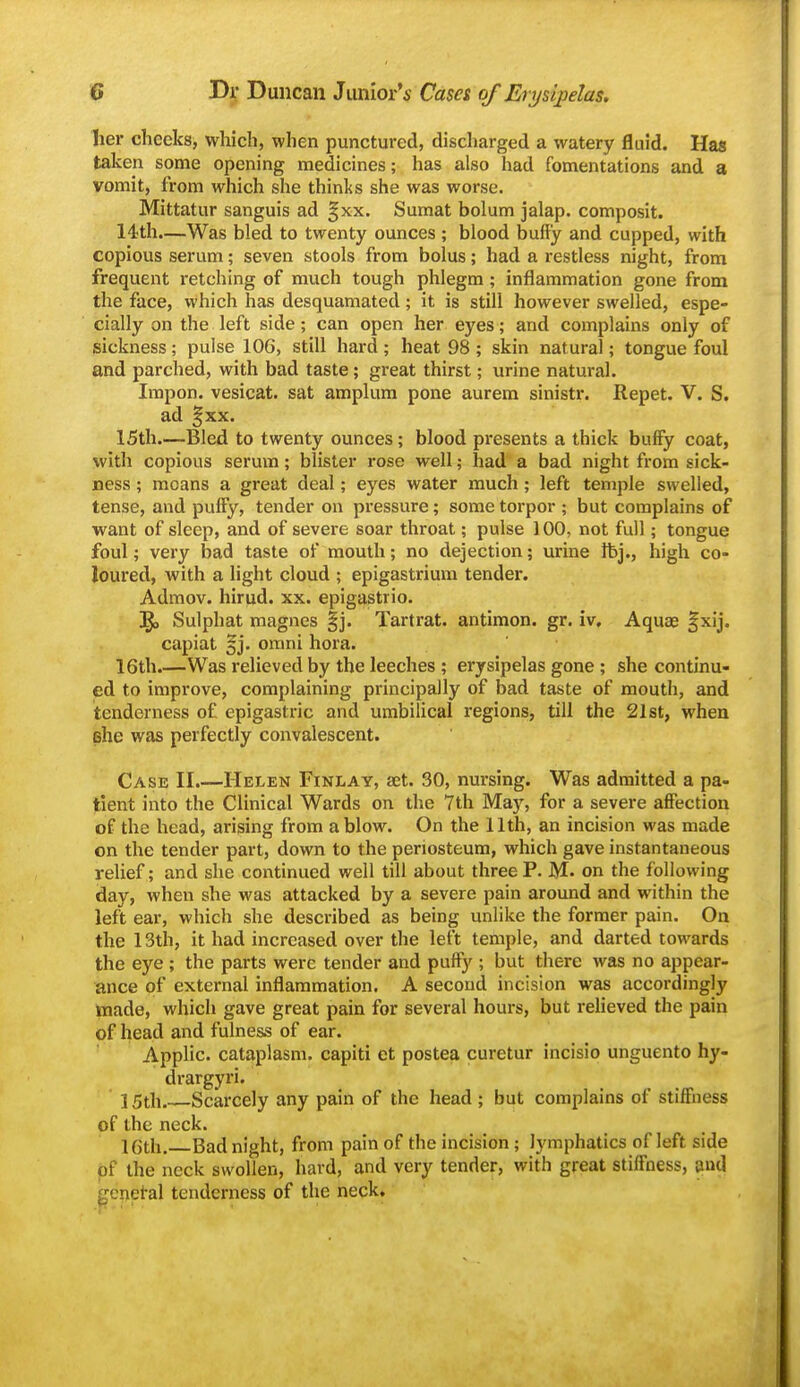 her cheeks, which, when punctured, discharged a watery fluid. Has talcen some opening medicines; has also had fomentations and a vomit, from which she thinks she was worse. Mittatur sanguis ad ^xx. Sumat bolum jalap, composit. 14th.—Was bled to twenty ounces ; blood buffy and cupped, with copious serum; seven stools from bolus; had a restless night, from frequent retching of much tough phlegm; inflammation gone from the face, which has desquamated; it is still however swelled, espe- cially on the left side; can open her eyes; and complains only of sickness; pulse 106, still hard ; heat 98 ; skin natural; tongue foul and parched, with bad taste; great thirst; urine natural. Impon. vesicat. sat amplum pone aurem sinistr. Repet. V. S. ad ^xx. 15th Bled to twenty ounces; blood presents a thick buffy coat, with copious serum; blister rose well; had a bad night from sick- ness ; moans a great deal; eyes water much; left temple swelled, tense, and puffy, tender on pressure; some torpor ; but complains of want of sleep, and of severe soar throat; pulse 100, not full; tongue foul; very bad taste of mouth; no dejection; urine Ibj., high co- loured, with a hght cloud ; epigastrium tender. Admov. hirud. xx. epigastrio. ig, Sulphat magnes |j. Tartrat. antimon. gr. iv. Aquae |xij. capiat §j. omni hora. 16th.—Was relieved by the leeches ; erysipelas gone ; she continu- ed to improve, complaining principally of bad taste of mouth, and tenderness of epigastric and umbilical regions, till the 21st, when she was perfectly convalescent. Case II.—Helen Finlay, set. 30, nursing. Was admitted a pa- tient into the Clinical Wards on the 7th May, for a severe affection of the head, arising from a blow. On the 11th, an incision was made on the tender part, down to the periosteum, which gave instantaneous relief; and she continued well till about three P. M- on the following day, when she was attacked by a severe pain around and within the left ear, which she described as being unlike the former pain. On the 13th, it had increased over the left temple, and darted towards the eye ; the parts were tender and puffy ; but there was no appear- ance of external inflammation. A second incision was accordingly ttiade, which gave great pain for several hours, but reheved the pain of head and fulness of ear. Applic. cataplasm, capiti et postea curetur incisio unguento hy- drargyri. ]5th Scarcely any pain of the head ; but complains of stiffiiess of the neck. 16th, Bad night, from pain of the incision; lymphatics of left side pf the neck swollen, hard, and very tender, with great stiffness, and ge^et-al tenderness of the neck.