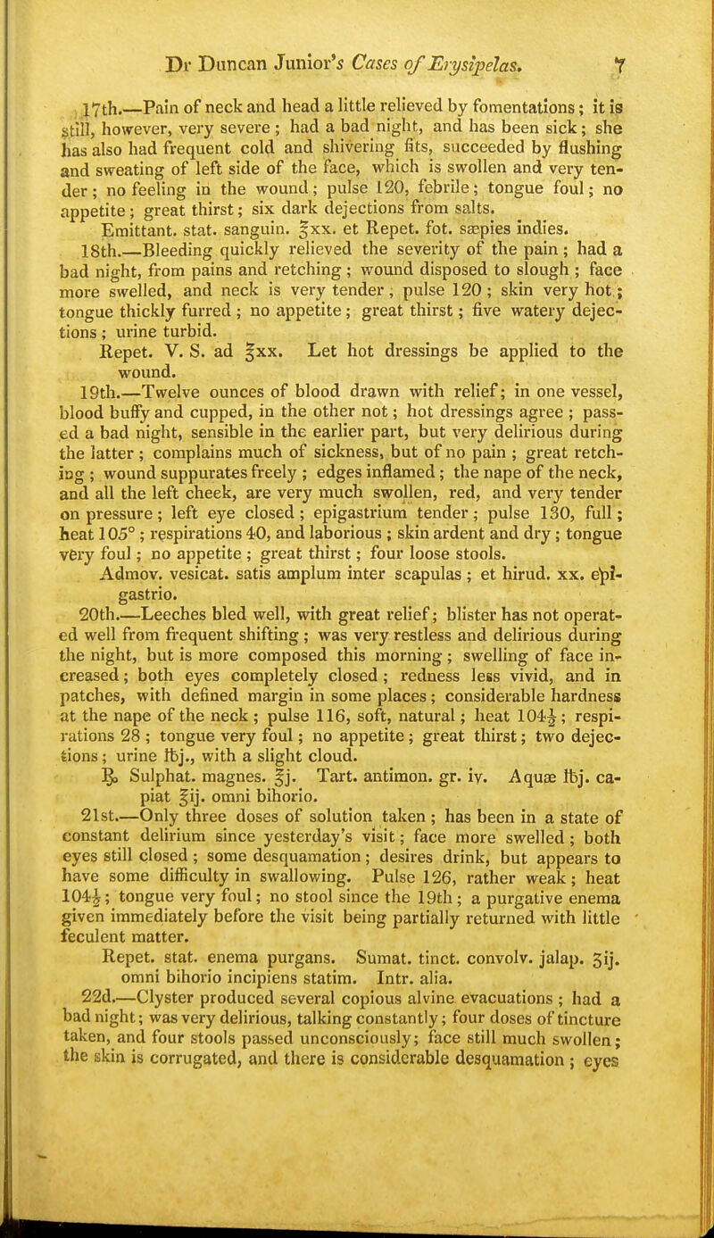 l7th.—Pain of neck and head a little relieved by fomentations; it 19 stlil, however, very severe ; had a bad night, and has been sick; she has also had frequent cold and shivering fits, succeeded by flushing and sweating of left side of the face, which is swollen and very ten- der; no feeling in the wound; pulse 120, febrile; tongue foul; no appetite; great thirst; six dark dejections from salts. Emittant. stat. sanguin. |xx. et Repet. fot. sseples indies. 18th.—Bleeding quickly relieved the severity of the pain; had a bad night, from pains and retching ; wound disposed to slough ; face more swelled, and neck is very tender; pulse 120; skin very hot,; tongue thickly furred ; no appetite ; great thirst; five watery dejec- tions ; urine turbid. Repet. V. S. ad |xx. Let hot dressings be applied to the wound. 19th.—Twelve ounces of blood drawn with relief; in one vessel, blood buffy and cupped, in the other not; hot dressings agree ; pass- ed a bad night, sensible In the earlier part, but very delirious during the latter ; complains much of sickness, but of no pain ; great retch- iag ; wound suppurates freely ; edges inflamed; the nape of the neck, and all the left cheek, are very much swollen, red, and very tender on pressure; left eye closed; epigastrium tender; pulse 130, full; heat 105° ; respirations 40, and laborious ; skin ardent and dry; tongue very foul; no appetite ; great thirst; four loose stools. Admov. veslcat. satis amplum inter scapulas ; et hirud. xx. e'pi- gastrlo. 20th.—Leeches bled well, with great relief; blister has not operat- ed well from fi'equent shifting ; was very restless and delirious during the night, but is more composed this morning; swelling of face in- creased ; both eyes completely closed; redness less vivid, and In patches, with defined margin In some places; considerable hardness at the nape of the neck ; pulse 116, soft, natural; heat 104-^; respi- rations 28 ; tongue very foul; no appetite; great thirst; two dejec- tions ; urine ftj., with a slight cloud. Sulphat. magnes. §j. Tart, antlmon. gr. iv. Aquise Ibj. ca- piat §ij. omni bihorio. 21st.—Only three doses of solution taken ; has been In a state of constant delirium since yesterday's visit; face more swelled; both eyes still closed ; some desquamation; desires drink, but appears to have some difficulty In swallowing. Pulse 126, rather weak; heat 104^; tongue very foul; no stool since the 19th; a purgative enema given immediately before the visit being partially returned with little feculent matter. Repet. stat. enema purgans. Sumat. tinct. convolv. jalap. 3lj. omni bihorio Inclpiens statim. Intr. alia. 22d.—Clyster produced several copious alvine evacuations ; had a bad night; was very delirious, talking constantly; four doses of tincture taken, and four stools passed unconsciously; face still much swollen; the skin is corrugated, and there is considerable desquamation ; eyes