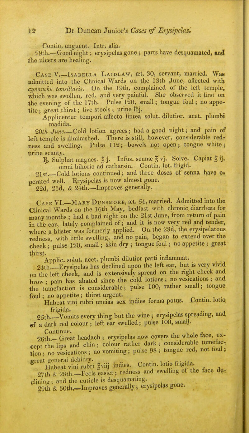 Contin. unguent. Intr. alia. 29th.—Good night; erysipelas gone ; parts have desquamated, an^ the ulcers are healing. Case V Isabella Laidlaw, set. 30, servant, married. Was admitted into the Clinical Wards on the 13th June, affected with cynanche- tonsillaris. On the 19th, complained of the left temple, which was swollen, red, and very painful. She observed it first on the evening of the 17th. Pulse 120, small; tongue foul; no appe- tite ; great thirst; five stools ; urine tbj. Applicentur tempori affecto lintea solut. dilutior. acet. plumbi madida. 20f/i June Cold lotion agrees; had a good night; and pain of left temple is diminished. There is still, however, considerable red- ness and sweUing. Pulse 112; bowels not open; tongue white; urine scanty. Sulphat magnes. g j. Infus. sennae g vj. Solve. Capiat gij. omni bihorio ad catharsin. Contin. lot. frigid. 21st. Cold lotions continued; and three doses of senna have Oi» perated well. Erysipelas is now almost gone. 22d, 23d, & 24)th.—Improves generally. Case VI Mary Dunsmoue, a3t. 54, married. Admitted into the Clinical Wards on the 16th May, bedfast with chronic diarrhoea for many months ; had a bad night on the 21st June, from return of paui in the ear, lately pomplained of; and it is now very red and tender, where a blister was forpierly applied. On the 23d, the erysipelatous redness, with little swelhng, and no pain, began to extend over the cheek ; pulse 120, small; skin dry ; tongue foul; no appetite; great thirst. Applic. solut. acet. plumbi dilutior parti infiammat. 24'th.—Erysipelas has declined upon the left ear, but is very vivid on the left cheek, and is extensively spread on the right cheek and brow ; pain has abated since the cold lotions; no vesications; an^ the tumefaction is considerable; pulse 100, rather small; tongue foul; no appetite; thirst urgent. . . Habeat vini rubri uncias sex indies forma potus. Lontin. lotiq frigida. J 25th.—Vomits every thing but the wine ; erysipelas spreading, ana «f a dark red colour ; left ear swelled; pul^e 100, small. Continue. i i r „ 26th - Great headach ; erysipelas now covers the whole tace, ex- cept the lips and chin ; colour rather dark ; considerable tumefac- tion ; no vesications ; no vomiting; pulse 98 ; tongue red, not toul} great general debiliry. • , r • -^^ ^ Habeat vini rubri gviij indies. Contin. lotio fng.da. 27th & 28th.—Feels easier; redness and swelling of the face de. plining ; and the cuticle is desquamating. ^9th & SOtli,—Improves generally; erysipelas gone.