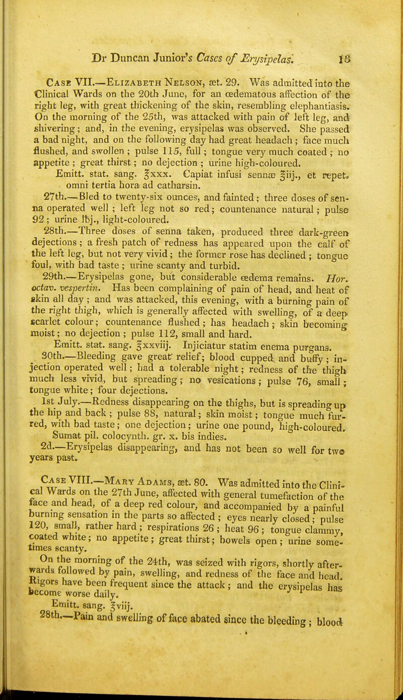 I Dr Duncan Junior's Cases of Erysipelas. 16 Case VII—Elizabeth Nelsok, aet. 29. Was admitted into the Clinical Wards on the 20th June, for an (Edematous affection of the right leg, with great thickening of the skin, resembling elephantiasis. On the morning of the 25th, was attacked with pain of left leg, and shivering; and, in the evening, erysipelas was observed. She passed a bad night, and on the following day had great headach ; face much flushed, and swollen ; pulse 115, full; tongue very much coated ; no appetite ; great thirst; no dejection ; urine high-coloured. Emitt. Stat. sang. |xxx. Capiat infusi sennae §iij.., et repeta omni tertia hora ad catharsin. 27th—Bled to twenty-six ounces, and fainted; three doses of sen- na operated well ; left leg not so red; countenance natural; pulse 92 ; urine fbj., light-coloured. 28th—Three doses of senna taken, produced three dark-green dejections; a fresh patch of redness has appeared upon the calf of the left leg, but not very vivid; the former rose has declined; tongue foul, with bad taste ; urine scanty and turbid. 29th—Erysipelas gone, but considerable cedema remains. Hor. octav. vespertin. Has been complaining of pain of head, and heat of skin all day ; and was attacked, this evening, with a burning pain of the right thigh, which is generally affected with swelling, of a deep scarlet colour; countenance flushed ; has headach; skin becoming moist; no dejection ; pulse 112, small and hard. Emitt. Stat. sang, gxxviij. Injiciatur statim enema purgans. SOth—Bleeding gave grear relief; blood cupped and huffy; in- jection operated well; had a tolerable night; redness of the thigh much less vivid, but spreading; no vesications; pulse 76, small; tongue white; four dejections. 1st July—Redness disappearing on the thighs, but is spreading up the hip and back ; pulse 88, natural; skin moist; tongue much fur- red, with bad taste; one dejection; urine one pound, high-coloured, Sumat pil. colocynth. gr. x. bis indies. 2d—Erysipelas disappearing, and has not been so well for tw© years past» Case VIIL-Mary Adams, set. 80. Was admitted into the Clini- cal Wards on the 27th June, affected with general tumefaction of the face and head, of a deep red colour, and accompanied by a painful burnmg sensation m the parts so affected ; eyes nearly closed; pulse 120, small, rather hard ; respirations 26 ; heat 96 ; tongue clammy, coated white; no appetite; great thirst; bowels open; urine some- times scanty. On the morning of the 24th, was seized with rigors, shortly after- wards followed by pain, swelling, and redness of the face and head Kigors have been frequent since the attack ; and the erysipelas ha<i become worse daily. ^ Emitt. sang, gviij. 28th.—Pain and swelling of face abated since the bleeding; blood