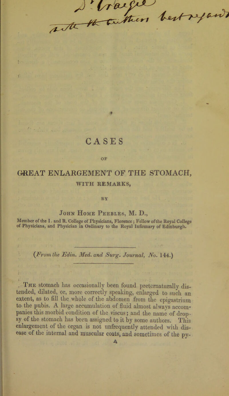 ! i •» CASES OF GHREAT ENLARGEMENT OF THE STOMACH, WITH REMARKS, BY John Home Peebles, M. D., Member of the I. and R. College of Physicians, Florence; Fellow of the Royal College of Physicians, and Physician in Ordinary to the Royal Infirmary of Edinburgh. {Prom the Edin. Med. and Surg. Journal, No. 144.) I I . The stomach has occasionally been found pretcrnaturally dis- tended, dilated, or, more correctly speaking, enlarged to such an extent, as to fill the whole of the abdomen from the epigastrium to the pubis. A large accumulation of fluid almost always accom- panies this morbid condition of the viscus; and the name of drop' sy of the stomach has been assigned to it by some authors. This enlargement of the organ is not unfrequently attended wiih dis- ease of the internal and muscular coats, and sometimes of the py- A ^3