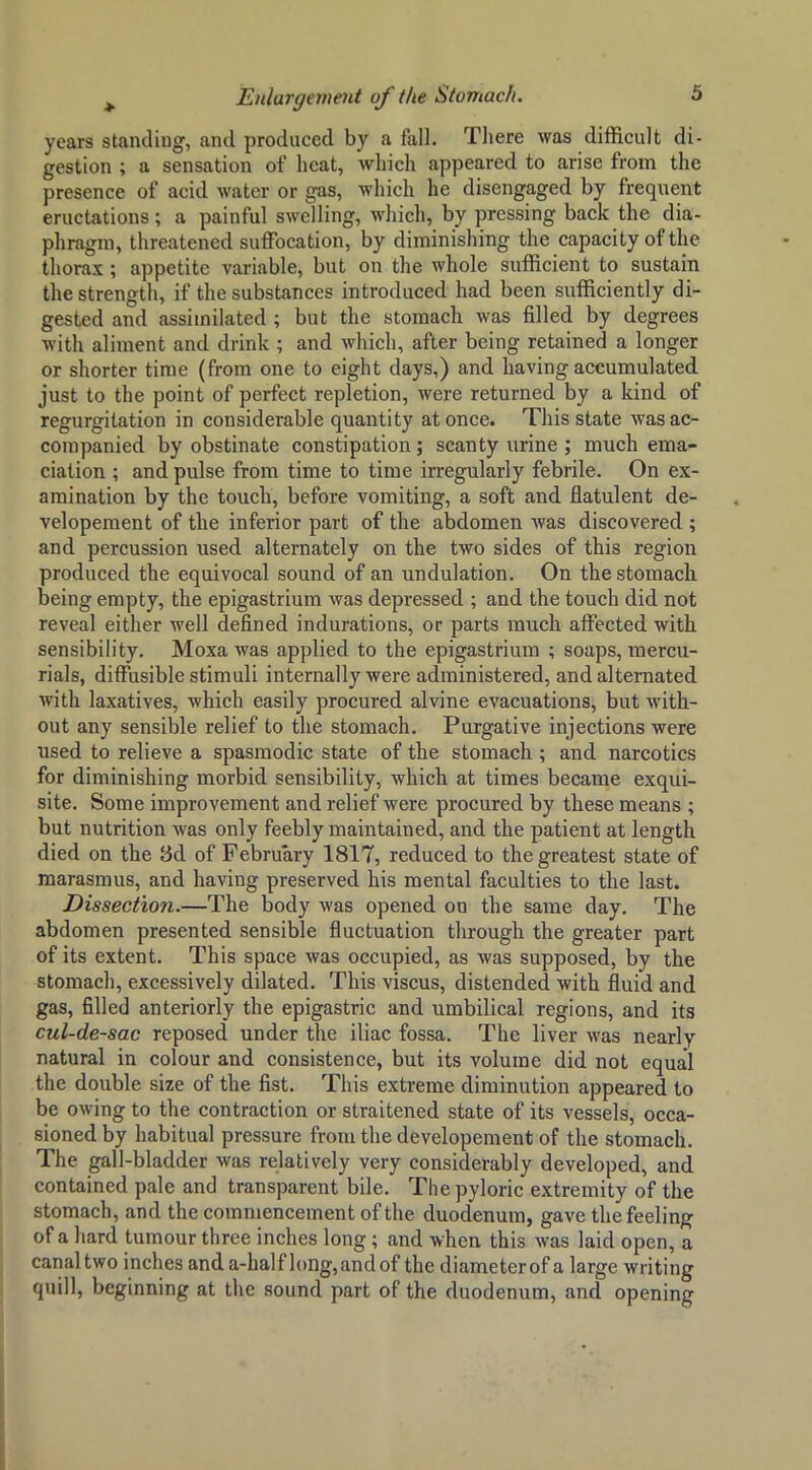 years standing, and produced by a fall. There was difficult di- gestion ; a sensation of heat, which appeared to arise from the presence of acid water or gas, which he disengaged by frequent eructations; a painful swelling, which, by pressing back the dia- phragm, threatened suffocation, by diminishing the capacity of the thorax; appetite variable, but on the whole sufficient to sustain the strength, if the substances introduced had been sufficiently di- gested and assimilated; but the stomach was filled by degrees with aliment and drink ; and which, after being retained a longer or shorter time (from one to eight days,) and having accumulated just to the point of perfect repletion, were returned by a kind of regurgitation in considerable quantity at once. This state was ac- companied by obstinate constipation; scanty urine ; much ema- ciation ; and pulse from time to time irregularly febrile. On ex- amination by the touch, before vomiting, a soft and flatulent de- velopement of the inferior part of the abdomen was discovered ; and percussion used alternately on the two sides of this region produced the equivocal sound of an undulation. On the stomach being empty, the epigastrium was depressed ; and the touch did not reveal either well defined indurations, or parts much affected with sensibility. Moxa was applied to the epigastrium ; soaps, mercu- rials, diffusible stimuli internally were administered, and alternated with laxatives, which easily procured alvine evacuations, but with- out any sensible relief to the stomach. Purgative injections were used to relieve a spasmodic state of the stomach ; and narcotics for diminishing morbid sensibility, which at times became exqui- site, Some improvement and relief were procured by these means ; but nutrition was only feebly maintained, and the patient at length died on the Bd of February 1817, reduced to the greatest state of marasmus, and having preserved his mental faculties to the last. Dissection.—The body was opened on the same day. The abdomen presented sensible fluctuation through the greater part of its extent. This space was occupied, as was supposed, by the stomach, excessively dilated. This viscus, distended with fluid and gas, filled anteriorly the epigastric and umbilical regions, and its cul-de-sac reposed under the iliac fossa. The liver was nearly natural in colour and consistence, but its volume did not equal the double size of the fist. This extreme diminution appeared to be owing to the contraction or straitened state of its vessels, occa- sioned by habitual pressure from the developement of the stomach. The gall-bladder was relatively very considerably developed, and contained pale and transparent bile. The pyloric extremity of the stomach, and the commencement of the duodenum, gave the feeling of a hard tumour three inches long; and when this was laid open, a canal two inches and a-half h)ng,andof the diameter of a large writing quill, beginning at the sound part of the duodenum, and opening