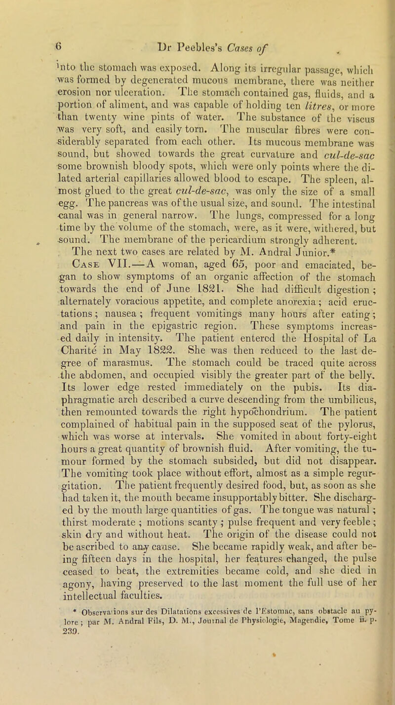 >nto the stomach was exposed. Along its irregular passage, wliicli was formed by degenerated mucous membrane, there was neither erosion nor ulceration. The stomach contained gas, fluids, and a portion of aliment, and was cajiable of holding ten litres, or more than twenty wine pints of water. The substance of the viscus was very soft, and easily torn. The muscular fibres were con- siderably separated from each other. Its mucous membrane was sound, but showed towards the great curvature and cul-de-sac some brownish bloody spots, which were only points where the di- lated arterial capillaries allowed blood to escape. The spleen, al- most glued to the great cul-de-sac, was only the size of a small egg. The pancreas was of the usual size, and sound. The intestinal canal was in general narrow. The lungs, compressed for a long time by the volume of the stomach, were, as it were, withered, but -sound. The membrane of the pericardium strongly adherent. The next two cases are related by M. Andral Junior.* Case VII.—A woman, aged 65, poor and emaciated, be- gan to show symptoms of an organic affection of the stomach towards the end of June 18^1. She had difficult digestion: alternately voracious appetite, and complete anorexia; acid eruc- tations ; nausea ; frequent vomitings many hours after eating; and pain in the epigastric region. These symptoms increas- ed daily in intensity. The patient entered the Hospital of La Charite in May 1822. She was then reduced to the last de- gree of marasmus. The stomach could be traced quite across the abdomen, and occupied visibly the greater part of the belly. Its lower edge rested immediately on the pubis. Its dia- phragmatic arch described a curve descending from the umbilicus, then remounted towards the right hypochondrium. The patient complained of habitual pain in the supposed seat of the pylorus, which was worse at intervals. She vomited in about forty-eight hours a great quantity of brownish fluid. After vomiting, the tu- mour formed by the stomach subsided, but did not disappear. The vomiting took place without effort, almost as a simple regur- gitation. The patient frequently desired food, but, as soon as she had taken it, the mouth became insupportably bitter. She discharg- ed by the mouth large quantities of gas. The tongue was natural; thirst moderate ; motions scanty ; pulse frequent and very feeble ; skin diy and without heat. The origin of the disease could not be ascribed to an.y cause. She became rapidly weak, and after be- ing fifteen days in the hospital, her features changed, the pulse ceased to beat, the extremities became cold, and she died in agony, having preserved to the last moment the full use of her intellectual faculties. * Observations sur des Dilatations excessives de rxtstomac, sans obitacle au py- lore ; par M. Andral Fils, D. M., Journal de Physiologie, Magendie, Tome ii. p- 2.T9. *
