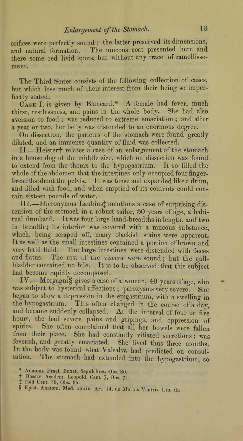 orifices were perfectly sound ; the latter preserved its dimensions, and natural formation. The mucous coat presented here and there some red livid spots, but without any trace of ramollisse- ment. Tlie Third Series consists of the following collection of cases, but which lose much of their interest from their being so imper- fectly stated. Case I. is given by Blancard.* * * § A female had fever, much thirst, restlessness, and pains in the whole body. She had also aversion to food ; was reduced to extreme emaciation ; and after a year or two, her belly was distended to an enormous degree. On dissection, the parietes of the stomach were found greatly dilated, and an immense quantity of fluid was collected. II. —Heister-f- relates a case of an enlargement of the stomach in a house dog of the middle size, which on dissection was found. to extend from the thorax to the hypogastrium. It so filled the whole of the abdomen that the intestines only occupied four finger- breadths about the pelvis. It was tense and expanded like a drum, and filled with food, and when emptied of its contents could con- tain sixteen pounds of water. III. —Hieronymus LaubiusJ mentions a case of surprising dis- tension of the stomach in a robust sailor, 30 years of age, a habi- tual drunkard. It was four large hand-breadths in length, and two in breadth ; its interior was covered with a mucous substance, which, being scraped off, many blackish stains were apparent. It as well as the small intestines contained a portion of brown and very fetid fluid. The large intestines were distended with faeces and flatus. The rest of the viscera were sound; but the gall- bladder contained no bile. It is to be observed that this subject had become rapidly decomposed. IV. —Morgagni§ gives a case of a woman, 40 years of age, who was subject to hysterical affections; paroxysms very severe. She began to show a depression in the epigastrium, with a swelling in the hypogastrium. This often changed in the course of a day, and became suddenly collapsed. At the interval of four or five hours, she had severe pains and gripings, and oppression of spirits. She often complained that all her bowels were fallen from their place. She had constantly vitiated secretions; was feverish, and greatly emaciated. She lived thus three months. In the body was found what Valsalva had predicted on consul- tation. The stomach had extended into the hypogastrium, so * Anatom. Prael. Bonet. Sepulchret. Obs. 30. + Observ. Academ. Leopold. Cent. 7, Obs. 71. t Ibid Cent. 10, Obs. 85. § Epist. Anatom. Med. xxxix. Art. 14, de Morbis Ventris Lib. iii.
