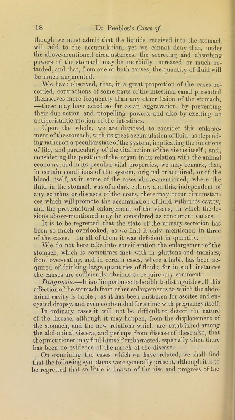 thougli we Muist admit tliat the liquids received into the stomacli ■will add to the accumulation, yet we cannot deny that, under the above-mentioned circumstances, the secreting and absorbing powers of the stomach may be morbidly increased or much re- tarded, and that, from one or both causes, the quantity of fluid will be much aumnented. O We have observed, that, in a great proportion of the cases re- corded, contractions of some parts of the intestinal canal presented themselves more frequently than any other lesion of the stomach, —these may have acted so far as an aggravation, by preventing their due action and propelling powers, and also by exciting an antiperistaltic motion of the intestines. Upon the whole, we are disposed to consider this enlarge- ment of thestomach, with its great accumulation of fluid, as depend- ing rather on a peculiar state of the system, implicating the functions of life, and particularly of the vital action of the viscus itself; and, considering the position of the organ in its relation with the animal economy, and in its peculiar vital properties, we may remark, that, in certain conditions of the system, original or acquired, or of the blood itself, as in some of the cases above-mentioned, where the fluid in the stomach was of a dark colour, and this, independent of any scirrhus or diseases of the coats, there may occur circumstan- ces which will promote the accumulation of fluid within its cavity, and the preternatural enlargement of the viscus, in which the le- sions above-mentioned may be considered as concurrent causes. It is to be regretted that the state of the urinary secretion has been so much overlooked, as we find it only mentioned in three of the cases. In all of them it was deficient in quantity. We do not here take into consideration the enlargement of the stomach, which is sometimes met with in gluttons and maniacs, from over-eating, and in certain cases, where a habit has been ac- quired of drinking large quantities of fluid ; for in such instances the causes are sufficiently obvious to require any comment. Diagnosis.—It is of importance to be abl e to distinguish well this affection of the stomach from other enlargements to which the abdo- minal cavity is liable ; as it has been mistaken for ascites and en- cysted dropsy,and even confounded for a time with pregnancy itself. In ordinary cases it will not be difficult to detect the nature of the disease, although it may happen, from the displacement of the stomach, and the new relations which are established among the abdominal viscera, and perhaps from disease of these also, that the practitioner may find himself embarrassed, especially when there has been no evidence of the march of the disease. On examining the cases which we have related, we shall find that the following symptoms were generally present,although it is to be regretted th.at so little is known of the rise and progress of the