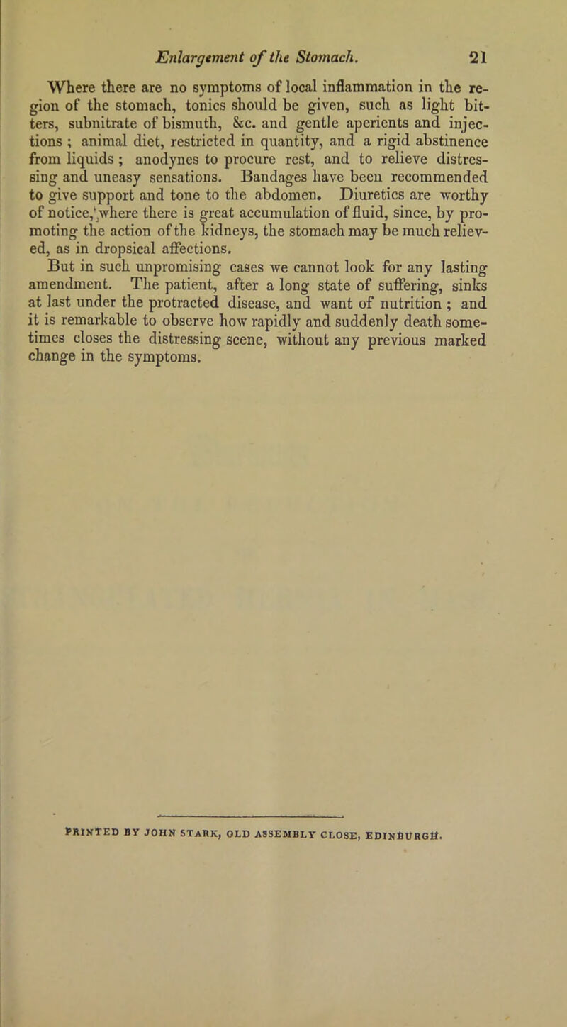 Where there are no symptoms of local inflammation in the re- gion of the stomach, tonics should be given, such as light bit- ters, subnitrate of bismuth, &c. and gentle aperients and injec- tions ; animal diet, restricted in quantity, and a rigid abstinence from liquids ; anodynes to procure rest, and to relieve distres- sing and uneasy sensations. Bandages have been recommended to give support and tone to the abdomen. Diuretics are Avorthy of notice,*^Avhere there is great accumulation of fluid, since, by pro- moting the action of the kidneys, the stomach may be much reliev- ed, as in dropsical affections. But in such unpromising cases Ave cannot look for any lasting amendment. The patient, after a long state of suffering, sinks at last under the protracted disease, and Avant of nutrition ; and it is remarkable to observe hoAV rapidly and suddenly death some- times closes the distressing scene, Avithout any previous marked change in the symptoms. printed by JOHN STARK, OLD ASSEMBLY CLOSE, EDINfiURGtt.