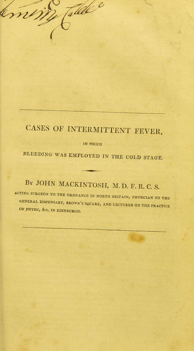 CASES OF INTERMITTENT FEVER, IN WHICH BLEEDING WAS EMPLOYED IN THE COLD STAGE. By JOHN MACKINTOSH, M. D. F. R. C. S. ACTING SURGEON TO THE ORDNANCE IN NORTH BRITAIN, PHVSICIAN TO THE GENERAL DISPENSARY, BROWN'S SQUARE, AND LECTURER ON THE PRACTICE OF PHYSIC, &C. IN EDINBURGH.