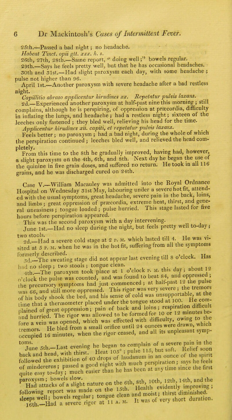 25th.—Passed a bad night; no headache. Habeat Tinct. opii gtt. xxx. h. s. 26th, 27th, 28th.—Same report,  doing well; bowels regular. 29th.—Says he feels pretty well, but that he has occasional headaches. 30th and 31st.—Had slight paroxysm each day, with some headache; pulse not higher than 96. April 1st.—Another paroxysm with severe headache after a bad restless night. Capillitio abraso applicentur hirudines xx. Repetatw j)ulvis laxans. 2d.—Experienced another paroxysm at half-past nine this morning ; still complains, although he is perspiring, of oppression at praccordia, difficulty in inflating the lungs, and headache ; had a restless night; sixteen of the leeches only fastened ; they bled well, relieving his head for the time. Applicentur hirudines xii. capiti, et repetatur pulvis laxans. Feels better; no paroxysm ; had a bad night, during the whole of which the perspiration continued ; leeches bled well, and relieved the head com- Pl From this time to the 8th he gradually improved, having had, however, a slight paroxysm on the 4th, 6th, and 8th. Next day he began the use of the quinine in five grain doses, and suffered no return. He took in all 116 grains, and he was discharged cured on 24th. Case V.—William Macauley was admitted into the Royal Ordnance Hospital on Wednesday 31st May, labouring under a severe hot fit, attend- ed with the usual symptoms, great headache, severe pain in the back, loins, and limbs; great oppression of praecordia, extreme heat, thirst, and gene- ral uneasiness; tongue loaded ; pulse hurried. This stage lasted for five hours before perspiration appeared. This was the second paroxysm with a day intervening. June 1st.—Had no sleep during the night, but feels pretty well to-day; tW°d—°Had a severe cold stage at 2 p. M. which lasted till 4. He was vi- .ited'at 5 p. m. when he was in the hot fit, suffering from all the symptoms formerly described. . , . , u 3d.—The sweating stage did not appear last evening till 8 o clock. Has had no sleep ; two stools; tongue clean. th-The paroxysm took place at 1 o'clock r. M. this day; about 2 o'clock the pulse was counted, and was found to beat 84, and oppressed ; he precursory symptoms had just commenced; at halt-past 12 the pulse ?£ P66! and sUllmcre oppressed. This rigor was very severe ; the tremors This body shook the bed, and his sense of cold was unsupportable at the Sme that a thermometer placed under the tongue stood at 100 He com- Jnd of great oppression; pain of back and loins; respiration difficult nd hurrieE The rigor was allowed to be formed for 10 or 12 minutes be- reave n was opened, which was effected with difficulty, owing to he mors He bled froin a small orifice until 24 ounces were drawn which occupied ifmlnmes, when the rigor ceased, and all its unpleasant symp- t0June 5th.-Last evening he began to comp.ain, of a severe pain in the back and ^.^^J^S )ai an ,m m „ ounce of the spirit followed the exhibition oHo drops ot auaa he feds tS^V^ S has becifat ly time since the first paroxysm ; bowels slow. J.*u««fhAth 10th, 12th, 14th, and the Had attacks of a slight nature on the 6 h, 8 Ott, «S following report was made on the 15th. ™ thirst diminished. sleeps well; bowels regular; It was of very short duration. 16 th.— Had a severe rigor at Ha. m. it was oi y