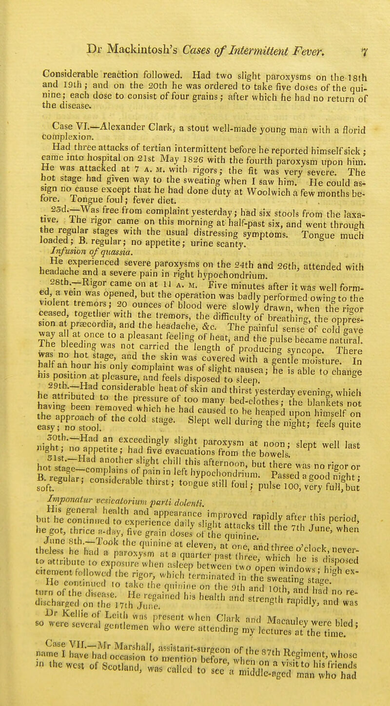 Considerable reaction followed. Had two slight paroxysms on the 18th and 19th ; and on the 20th he was ordered to take five doses of the qui- nine; each dose to consist of four grains; after which he had no return of the disease. Case VI.—Alexander Clark, a stout well-made young man with a florid complexion. Had three attacks of tertian intermittent before he reported himself sick : came into hospital on 21st May 1826 with the fourth paroxysm upon him. He was attacked at 7 a. m. with rigors; the fit was very severe. The not stage had given way to the sweating when I saw him. He could as- sign no cause except that he had done duty at Woolwich a few months be- tore. I ongue foul; fever diet. 23d.—Was free from complaint yesterday; had six stools from the laxa- tive. The rigor came on this morning at half-past six, and went through the regular stages with the usual distressing symptoms. Tongue much loaded; B. regular; no appetite; urine scanty. Infusion of quassia. He experienced severe paroxysms on the 24th and 26th, attended with headache and a severe pain in right hypochondrium 28th.-R,gor came on at 11 a. m. Five minutes after it was well form- ed a vein was opened, but the operation was badly performed owin-to the violent tremors; 20 ounces of blood were slowly drawn, when theS ceased together with the tremors, the difficulty of breathing tb^ oppres- sion a praecord.a, and the headache, &c. The painful sensed coKave X h *H°nCe l° 3 plCaSant ]ee'ine °f heat> and the P«l«» became natS The bleeding was not carried the length of producing syncope. There was no hot stage, and the skin was covered 'with a gentfe Zs ureIn half an hour h.s only complaint was of slight nausea; he is able to change nis position at pleasure, and feels disposed to sleep 8 he\9ttru7u?edd toThf ^ ^ ad thim >esterday eveni^ ™hich having bell rl / TUk!°uT many bed-^°thes; the blankets not having been removed wh>ch he had caused to be heaped upon himself on ea^Tsttl?' C°,d T SICpt WeU *«** ^ S qui ,1;„3h°tth~Had an eeedingly slight paroxysm at noon; slept well last night; no appet.te; had five evacuations from the bowels. P ^lst.-Had another slight chill this afternoon, but there was no riwr rir Imponalur vcsicalorium parti dolenti ^^^^^^^^ Case VlI._Mr Marshall, assistant-surgeon of the 97>h Re- name I have had occasion to n,™,;™ uJc . 7th Rcgir»ent, whose