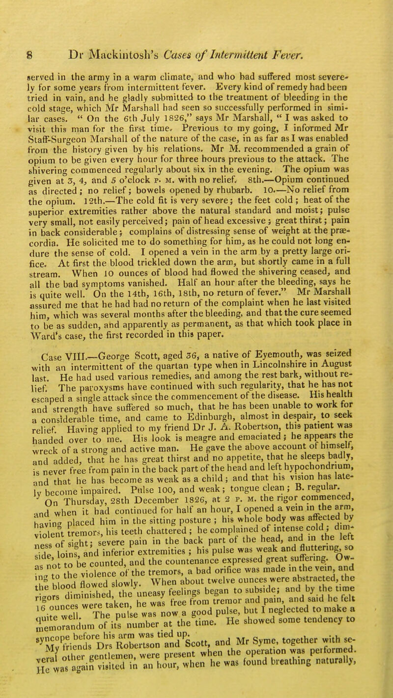 served in the army in a warm climate, and who had suffered most severe- ly for some years from intermittent fever. Every kind of remedy had been tried in vain, and he gladly submitted to the treatment of bleeding in the cold stage, which Mr Marshall had seen so successfully performed in simi- lar cases. On the 6th July 1826, says Mr Marshall, I was asked to visit this man for the first time. Previous to my going, I informed Mr Staff-Surgeon Marshall of the nature of the case, in as far as I was enabled from the history given by his relations. Mr M. recommended a grain of opium to be given every hour for three hours previous to the attack. The shivering commenced regularly about six in the evening. The opium was given at 3, 4, and 5 o'clock p. m. with no relief. 8th.—Opium continued as directed ; no relief; bowels opened by rhubarb. 10.—No relief from the opium. 12th.—The cold fit is very severe; the feet cold ; heat of the superior extremities rather above the natural standard and moist; pulse very small, not easily perceived; pain of head excessive; great thirst; pain in back considerable; complains of distressing sense of weight at the pras- cordia. He solicited me to do something for him, as he could not long en- dure the sense of cold. I opened a vein in the arm by a pretty large ori- fice. At first the blood trickled down the arm, but shortly came in a full stream. When 10 ounces of blood had flowed the shivering ceased, and all the bad symptoms vanished. Half an hour after the bleeding, says he is quite well. On the 14th, 16th, 18th, no return of fever. Mr Marshall assured me that he had had no return of the complaint when he last visited him, which was several months after the bleeding, and that the cure seemed to be as sudden, and apparently as permanent, as that which took place in Ward's case, the first recorded in this paper. Case VIII.—George Scott, aged 36, a native of Eyemouth, was seized with an intermittent of the quartan type when in Lincolnshire in August last. He had used various remedies, and among the rest bark, without re- lief. The paroxysms have continued with such regularity, that he has not escaped a single attack since the commencement of the disease. His health and strength have suffered so much, that he has been unable to work for a considerable time, and came to Edinburgh, almost in despair, to seek relief Having applied to my friend Dr J. A. Robertson, this patient was handed over to me. His look is meagre and emaciated ; he appears the wreck of a strong and active man. He gave the above account of himself, •md added, that he has great thirst and no appetite that he sleeps badly, is never free from pain in the back part of the head and left hypochondrium, •md that he has become as weak as a child; and that his vision has late- ly become impaired. Pulse 100, and weak; tongue clean ; B. regular. On Thursday, 28th December 1826, at 2 p. m. the rigor commenced, md when it had continued for half an hour, I opened a vein in the arm, Savin- placed him in the sitting posture ; his whole body was affected by v?St tremor,, his teeth chattered ; he complained of intense cold ; d m- «. nf sieht- severe pain in the back part of the head, and in the left Sde loins, andliferio? extremities ; his'pulse was weak and Auttenng so Zla to be counted, and the countenance expressed great suffering. Ow- o t„ the violence of the tremors, a bad orifice was made in the vein and TS lid flowed slowly. When about twelve ounces were abstracted, the the blood flowed' slowjy f b t0 Sllbside; and by the time rigors diminished the uneasy feeling B ^ ^ ^ ^ 16 ounces uken he w» ^ t ^ ^ d e a So^uJ« i*™*& « thegtime.P He showed some tendency to *BSffi£5^^^ * s*me'together its
