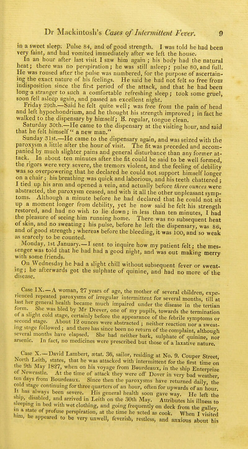 in a sweet sleep. Pulse 84, and of good strength. I was told he had been very faint, and had vomited immediately after we left the housei In an hour after last visit I saw him again ; his body had the natural heat; there was no perspiration; he was still asleep; pulse 80,and full. He was roused after the pulse was numbered, for the purpose of ascertain- ing the exact nature of his feelings. He said he had not felt so free from indisposition since the first period of the attack, and that he had been long a stranger to such a comfortable refreshing sleep; took some gruel, soon fell asleep again, and passed an excellent night. Friday 29th.—Said he felt quite well; was free from the pain of head and left hypochondrium, and he thought his strength improved; in fact he walked to the dispensary by himself; B. regular, tongue clean. Saturday 50th.—He came to the dispensary at the visiting hour, and said that he felt himself£f a new man. Sunday 31st.—He came to the dispensary again, and was seized with the paroxysm a little after the hour of visit. The fit was preceded and accom- panied by much slighter pains and general disturbance than any former at- tack. In about ten minutes after the fit could be said to be well formed, the rigors were very severe, the tremors violent, and the feeling of debility was so overpowering that he declared he could not support himself longer on a chair; his breathing was quick and laborious, and his teeth chattered ; I tied up his arm and opened a vein, and actually before three ounces were abstracted, the paroxysm ceased, and with it all the other unpleasant symp- toms. Although a minute before he had declared that he could not sit up a moment longer from debility, yet he now said he felt his strength restored, and had no wish to lie down; in less than ten minutes, I had the pleasure of seeing him running home. There was no subsequent heat of skin, and no sweating; his pulse, before he left the dispensary, was 86 and of good strength ; whereas before the bleeding, it was 100, and so weak as scarcely to be counted. Monday, 1st January.—I sent to inquire how my patient felt; the mes- senger was told that he had had a good night, and was out making merry with some friends. J On Wednesday he had a slight chill without subsequent fever or sweat- ing; he afterwards got the sulphate of quinine, and had no more of the disease. Case IX—A woman, 27 years of age, the mother of several children, expe- rienced repeated paroxysms of irregular intermittent for several months, till at last her general health became much impaired under the disease in the tertian form She was bled by Mr Drever, one of my pupils, towards the termination of a slight cold stage, certainly before the appearance of the febrile symptoms or second stage. About 12 ounces were abstracted ; neither reaction nor a sweat- ing stage followed ; and there has since been no return of the complaint, although several months have elapsed. She had neither bark, sulphate of quinine, nor arsenic. In fact, no medicines were prescribed but those of a laxative nature. xt C^eTX—Dav!d Lambert, ajtat. 36, sailor, residing at No. 9. Couper Street Worth Leith, states, that he was attacked with intermittent for the first time on the 9th May 1827, when on his voyage from Beurdeaux, in the ship Enterprize of Newcastle. At the time of attack they were off Dover in very bad weather ten days from Bourdeaux. Since then the paroxysms have returned daily the cold stage continuing for three quarters of an hour, often for upwards of an hour it has always been severe. Mis general health soon gave way. He left the ship, disabled, and arrived in Leith on the 30th May. Attributes his illness to inTIw Wlthwet clothing, and going frequently on deck from the galley, ■n a state of profuse perspiration, at the time he acted as cook. When I visited him, he appeared to be very unwell, feverish, restless, and anxious about hh