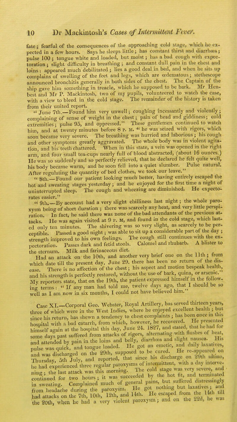 fate; fearful of the consequences of the approaching cold stage, which he ex- pected in a few hours. Says he sleeps little ; has constant thirst and diarrhoea; pulse 100 ; tongue white and loaded, but moist; has a bad cough with expec- toration ; slight difficulty in breathing ; and constant dull pain in the chest and loins: appeared much debilitated ; lies a good deal in bed, and when he sits up complains of swelling of the feet and legs, which are cedematous; stethescope announced bronchitis generally in both sides of the chest. The Captain of the ship gave him something in treacle, which he supposed to be bark. Mr Hen- best and Mr P. Mackintosh, two of my pupils, volunteered to watch the case, with a view to bleed in the cold stage. The remainder of the history is taken from their united report. June 7th. Found him very unwell; coughing incessantly and violently ; complaining of sense of weight in the chest; pain of head and giddiness; cold extremities; pulse 95, and oppressed. These gentlemen continued to watch him, and at twenty minutes before 8 V. M. he was seized with rigors, which soon became very severe. The breathing was hurried and laborious ; his cough and other symptoms greatly aggravated. The whole body was in violent agita- tion, and his teetli chattered. When in this state, a vein was opened in the right arm; and four small tea-cups nearly full of blood abstracted, (about 16 ounces.) He was so suddenly and so perfectly relieved, that he declared he felt quite well, his body became warm, and he soon fell into a quiet slumber. ^Pulse natural. After regulating the quantity of bed clothes, we took our leave. « 8th.—Found our patient looking much better, having entirely escaped the hot and sweating stages yesterday ; and he enjoyed for the first time a night of uninterrupted sleep. The cough and wheezing are diminished. He expecto- rates easier. 9th.—By account had a very slight chilliness last night; the whole paro- xysm being of short duration ; there was scarcely any heat, and very little perspi- ration. In fact, he said there was none of the bad attendants of the previous at- tacks. He was again visited at 9 P. M, and found in the cold stage, which last- ed only ten minutes. The shivering was so very slight, as scarcely to be per- ceptible. Passed a good night; was able to sit up a considerable part of the day ; Strength improved to his own feelings. The cough still continues with the ex- pectoration. Passes dark and fetid stools. Calomel and rhubarb. A blister to the sternum. Milk and farinaceous diet. _ . Had an attack on the 10th, and another very brief one on the 11th ; from which date till the present day, June 29. there has been no return of the dis- ease There is no affection of the chest; his aspect and motion bespeak health, and his strength is perfectly restored, without the use of bark, qu.na, or arsenic. Mv reporters state, that on the 19th, the patient expressed himself in the follow- ing terms: If any man had told me, twelve days ago, that I should be so well as I am now in six months, I could not have believed him. Case XI.—Corporal Geo. Webster, Royal Artillery, has served thirteen years, three of which were in the West Indies, where he enjoyed excellent health ; but since his return, has .hewn a tendency to chest complaints ; has been once in Uns hospital with a bad catarrh, from which, however, he recovered. He presented Self again at the hospital this day, June 24. 1827, and stated that he had for ome day! past suffered from attacks of rigors, alternating with flushes of heat, and attended by pain in the loins and belly, diarrhoea and slight nausea. His nute wTs quick, and tongue loaded. He got an emetic, and daily laxatives, a d wITdi charged on tile 29th, supposed to be cured He -appeared on Thursday, 5th July, and reported, that since his discharge cm 29th uhww, he ad experienced three regular paroxysms of intermittent, With a day inlerve- inn- the last attack was this morning. The cold stage was very severe, and connmied for t o hours ; it was succeeded by the hot fit, and term.nated Complained much of general pains, but suflered d.stressmgy from headache during the paroxysm. He got nothing but ^<v-j had attacks on the 7th, 10th, 12th, and 14*. Ho escaped from the b th .1 the 20th, when he had a very violent paroxysm; and on the ISS, he «as