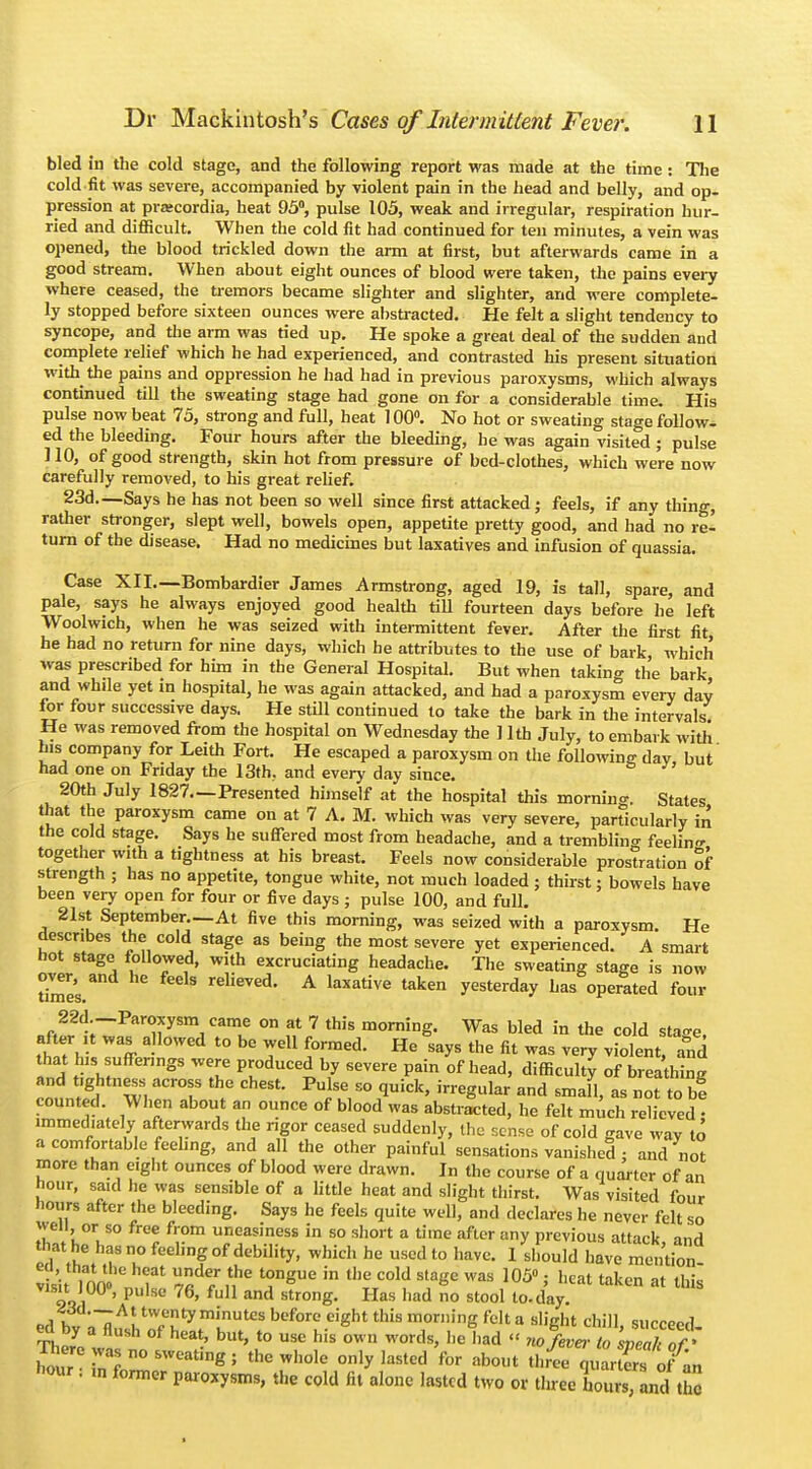 bled in the cold stage, and the following report was made at the time : The cold fit was severe, accompanied by violent pain in the head and belly, and op- pression at pracordia, heat 95°, pulse 105, weak and irregular, respiration hur- ried and difficult. When the cold fit had continued for ten minutes, a vein was opened, the blood trickled down the arm at first, but afterwards came in a good stream. When about eight ounces of blood were taken, the pains every where ceased, the tremors became slighter and slighter, and were complete- ly stopped before sixteen ounces were abstracted. He felt a slight tendency to syncope, and the arm was tied up. He spoke a great deal of the sudden and complete relief which he had experienced, and contrasted his present situation with the pains and oppression he had had in previous paroxysms, which always continued till the sweating stage had gone on for a considerable time. His pulse now beat 75, strong and full, heat 100°. No hot or sweating stage follow- ed the bleeding. Four hours after the bleeding, he was again visited ; pulse ] 10, of good strength, skin hot from pressure of bed-clothes, which were now carefully removed, to his great relief. 23d.—Says he has not been so well since first attacked; feels, if any thing, rather stronger, slept well, bowels open, appetite pretty good, and had no re- turn of the disease. Had no medicines but laxatives and infusion of quassia. Case XII.—Bombardier James Armstrong, aged 19, is tall, spare, and pale, says he always enjoyed good health till fourteen days before he left Woolwich, when he was seized with intermittent fever. After the first fit he had no return for nine days, which he attributes to the use of bark which was prescribed for him in the General Hospital. But when taking the bark and whde yet in hospital, he was again attacked, and had a paroxysm every day for four successive days. He still continued to take the bark in the intervals He was removed from the hospital on Wednesday the ] 1th July, to embark with his company for Leith Fort. He escaped a paroxysm on the following day, but' had one on Friday the 13th, and every day since. 20th July 1827.—Presented himself at the hospital this mornino-. States that the paroxysm came on at 7 A. M. which was very severe, particularly in the cold stage. Says he suffered most from headache, and a trembling feelin- together with a tightness at his breast. Feels now considerable prostration of strength ; has no appetite, tongue white, not much loaded ; thirst; bowels have been very open for four or five days ; pulse 100, and full. 21st September At five this morning, was seized with a paroxysm. He describes the cold stage as being the most severe yet experienced. A smart hot stage followed, with excruciating headache. The sweating stage is now rimes relieved. A laxative taken yesterday has operated four Bft2^;~Par^ySm, Camu °n {? 7 this morniDg- Was bled in the cold stage, after it was allowed to be well formed. He says the fit was very violent, and that Ins sufferings were produced by severe pain of head, difficulty of breathing and fghtness across the chest. Pulse so quick, irregular and small, as not to be counted. When about an ounce of blood was abstracted, he felt much relieved • immediately afterwards the rigor ceased suddenly, the sense of cold gave way to a comfortable feeling, and all the other painful sensations vanished : and not more than eight ounces of blood were drawn. In the course of a quarter of an hour, said he was sensible of a little heat and slight thirst. Was visited four hours after the bleeding. Says he feels quite well, and declares he never felt so well or so free from uneasiness in so short a time after any previous attack and that he lias no feeling of debility, which he used to have. I should have mention r'sit inn 'C 'T 7«de/nhe ^ngve in the cold stasc was 105°' heat taken a* this 901 p ' and strong- Has ,,ad no st°o1 l0-day- Jd'—At Evenly minutes before eight this morning felta slight chill succeed ed by a flush of he,t but> tQ usc his ^ ^ (( fc ^cceed. Jour K ° SW6ating ' the Wh0le 0nly lasted for ab°t three quartos ofn h°«* • in former paroxysms, the cold fit alone lasted two or three hours, and t c