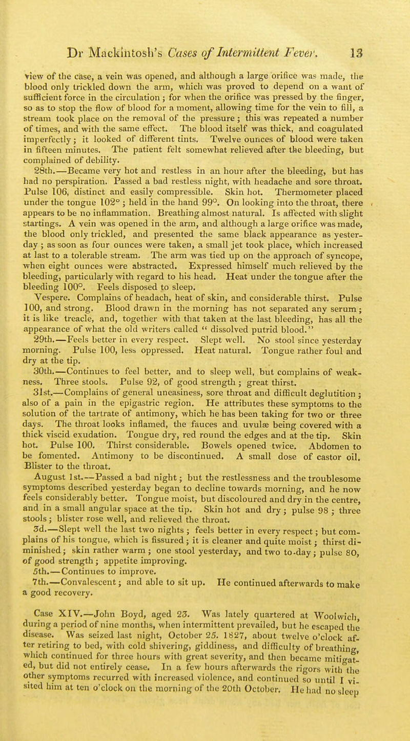 view of the case, a vein was opened, and although a large orifice was made, the blood only trickled down the arm, which was proved to depend on a want of sufficient force in the circulation; for when the orifice was pressed by the finger, so as to stop the flow of blood for a moment, allowing time for the vein to fill, a stream took place on the removal of the pressure ; this was repeated a number of times, and with the same effect. The blood itself was thick, and coagulated imperfectly ; it looked of different tints. Twelve ounces of blood were taken in fifteen minutes. The patient felt somewhat relieved after the bleeding, but complained of debility. 28th.—Became very hot and restless in an hour after the bleeding, but has had no perspiration. Passed a bad restless night, with headache and sore throat. Pulse 106, distinct and easily compressible. Skin hot. Thermometer placed under the tongue 102° ; held in the hand 99°. On looking into the throat, there appears to be no inflammation. Breathing almost natural. Is affected with slight startings. A vein was opened in the arm, and although a large orifice was made, the blood only trickled, and presented the same black appearance as yester- day ; as soon as four ounces were taken, a small jet took place, which increased at last to a tolerable stream. The arm was tied up on the approach of syncope, when eight ounces were abstracted. Expressed himself much relieved by the bleeding, particularly with regard to his head. Heat under the tongue after the bleeding 100°. Feels disposed to sleep. Vespere. Complains of headach, heat of skin, and considerable thirst. Pulse 100, and strong. Blood drawn in the morning has not separated any serum; it is like treacle, and, together with that taken at the last bleeding, has all the appearance of what the old writers called  dissolved putrid blood. 29th.—Feels better in every respect. Slept well. No stool since yesterday morning. Pulse 100, less oppressed. Heat natural. Tongue rather foul and dry at the tip. 30th.—Continues to feel better, and to sleep well, but complains of weak- ness. Three stools. Pulse 92, of good strength ; great thirst. 31st.—Complains of general uneasiness, sore throat and difficult deglutition ; also of a pain in the epigastric region. He attributes these symptoms to the solution of the tartrate of antimony, which he has been taking for two or three days. The throat looks inflamed, the fauces and uvulae being covered with a thick viscid exudation. Tongue dry, red round the edges and at the tip. Skin hot. Pulse 100. Thirst considerable. Bowels opened twice. Abdomen to be fomented. Antimony to be discontinued. A small dose of castor oil. Blister to the throat. August 1st—Passed a bad night; but the restlessness and the troublesome symptoms described yesterday began to decline towards morning, and he now feels considerably better. Tongue moist, but discoloured and dry in the centre, and in a small angular space at the tip. Skin hot and dry; pulse 98 ; three stools ; blister rose well, and relieved the throat. 3d.—Slept well the last two nights ; feels better in every respect; but com- plains of his tongue, which is fissured ; it is cleaner and quite moist; thirst di- minished; skin rather warm ; one stool yesterday, and two to-day ; pulse 80, of good strength ; appetite improving. 5th.—Continues to improve. 7th.—Convalescent; and able to sit up. He continued afterwards to make a good recovery. Case XIV.—John Boyd, aged 23. Was lately quartered at Woolwich during a period of nine months, when intermittent prevailed, but he escaped the disease. Was seized last night, October 25. 1827, about twelve o'clock af- ter retiring to bed, with cold shivering, giddiness, and difficulty of breathing which continued for three hours with great severity, and then became mitigat- ed, but did not entirely cease. In a few hours afterwards the rigors with the other symptoms recurred with increased violence, and continued so until I vi- sited him at ten o'clock on the morning of the 20th October. He had no sleep