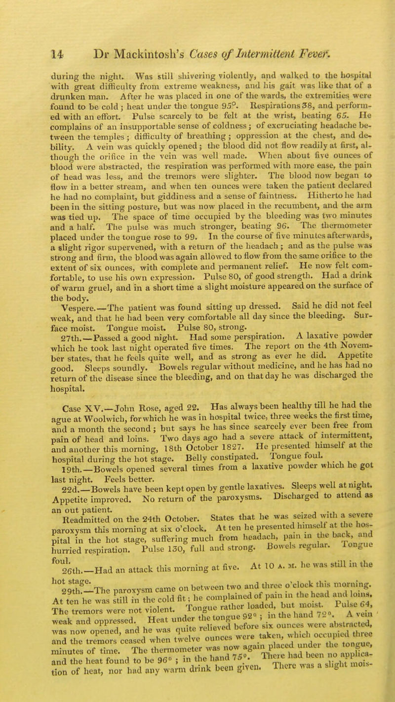 during the night. Was still shivering violently, and walked to the hospital with great difficulty from extreme weakness, and his gait was like that of a drunken man. After he was placed in one of the wards, the extremities were found to be cold ; heat under the tongue 95°. Respirations 38, and perform- ed with an effort. Pulse scarcely to be felt at the wrist, beating 65. He complains of an insupportable sense of coldness; of excruciating headache be- tween the temples; difficulty of breathing ; oppression at the chest, and de- bility. A vein was quickly opened; the blood did not flow readily at first, al- though the orifice in the vein was well made. When about five ounces of blood were abstracted, the respiration was performed with more ease, the pain of head was less, and the tremors were slighter. The blood now began to flow in a better stream, and when ten ounces were taken the patient declared he had no complaint, but giddiness and a sense of faintness. Hitherto he had been in the sitting posture, but was now placed in the recumbent, and the aim was tied up. The space of time occupied by the bleeding was two minutes and a half. The pulse was much stronger, beating 96. The thermometer placed under the tongue rose to 99. In the course of five minutes afterwards, a slight rigor supervened, with a return of the headach; and as the pulse was strong and firm, the blood was again allowed to flow from the same orifice to the extent of six ounces, with complete and permanent relief. He now felt com- fortable, to use his own expression. Pulse 80, of good strength. Had a drink of warm gruel, and in a short time a slight moisture appeared on the surface of the body. Vespere.—The patient was found sitting up dressed. Said he did not feel weak, and that he had been very comfortable all day since the bleeding. Sur- face moist. Tongue moist. Pulse 80, strong. 27th.—Passed a good night. Had some perspiration. A laxative powder which he took last night operated five times. The report on the 4th Novem- ber states, that he feels quite well, and as strong as ever he did. Appetite good. Sleeps soundly. Bowels regular without medicine, and he has had no return of the disease since the bleeding, and on that day he was discharged the hospital. Case XV.—John Rose, aged 22. Has always been healthy till he had the ague at Woolwich, for which he was in hospital twice, three weeks the first time, and a month the second; but says he has since scarcely ever been free from pain of head and loins. Two days ago had a severe attack of intermittent, and another this morning, 18th October 1827. He presented himself at the hospital during the hot stage. Belly constipated. Tongue foul. 19th.—Bowels opened several times from a laxative powder which he got last night. Feels better. . . 22d.—Bowels have been kept open by gentle laxatives. Sleeps well at night. Appetite improved. No return of the paroxysms. Discharged to attend as an out patient. . , . , Readmitted on the 24th October. States that he was seized with a severe paroxysm this morning at six o'clock. At ten he presented lmns, t at the hos- pital in the hot stage, suffering much from headach, pain m the back, and hurried respiration. Pulse 130,° full and strong. Bowels regular. 1 ongue f° 26th.-Had an attack this morning at five. At 10 a. m. he was still in the h°29StthglThe paroxysm came on between two and three o'clock this morning. AS he was Sill & the cold ££S weaK ana oppiesscu. ■Jfartl before six ounces were abstracted, 2' nS » U %C£SESZ giv=, *m ~.