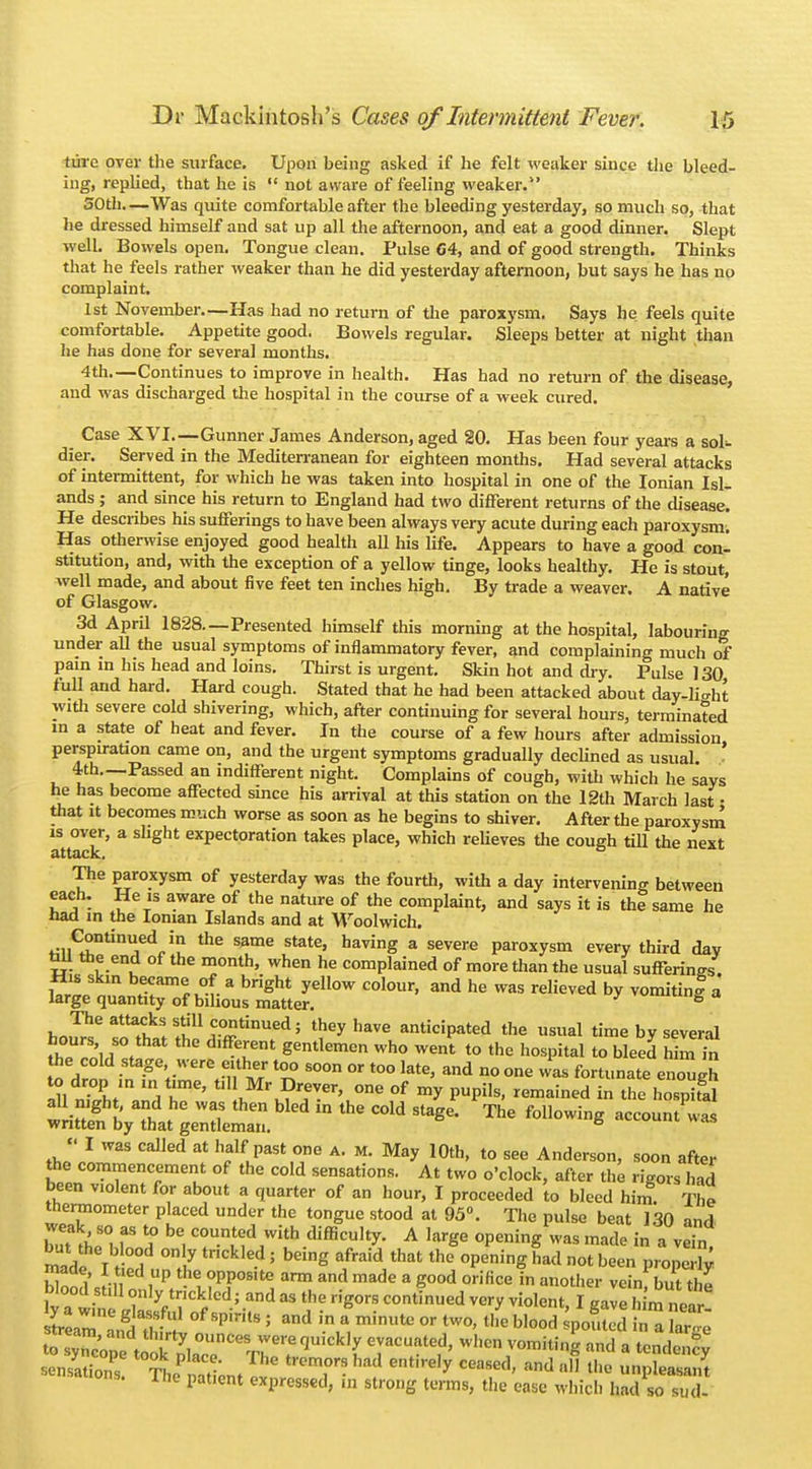 tiirc over the surface. Upon being asked if he felt weaker since the bleed- ing, replied, that he is  not aware of feeling weaker. SOtli—Was quite comfortable after the bleeding yesterday, so much so, that he dressed himself and sat up all the afternoon, and eat a good dinner. Slept well. Bowels open. Tongue clean. Pulse 64, and of good strength. Thinks that he feels rather weaker than he did yesterday afternoon, but says he has no complaint. 1st November.—Has had no return of the paroxysm. Says he feels quite comfortable. Appetite good. Bowels regular. Sleeps better at night than he has done for several months. 4th.—Continues to improve in health. Has had no return of the disease, and was discharged the hospital in the course of a week cured. Case XVI.—Gunner James Anderson, aged 20. Has been four years a soU dier. Served in the Mediterranean for eighteen months. Had several attacks of intermittent, for which he was taken into hospital in one of the Ionian Isl- ands ; and since his return to England had two different returns of the disease. He describes his sufferings to have been always very acute during each paroxysm; Has otherwise enjoyed good health all his life. Appears to have a good con- stitution, and, with the exception of a yellow tinge, looks healthy. He is stout, well made, and about five feet ten inches high. By trade a weaver. A native of Glasgow. 3d April 1828—Presented himself this morning at the hospital, labouring under all the usual symptoms of inflammatory fever, and complaining much of pain in his head and loins. Thirst is urgent. Skin hot and dry. Pulse 130 full and hard. Hard cough. Stated that he had been attacked about day-lio-ht with severe cold shivering, which, after continuing for several hours, terminated in a state of heat and fever. In the course of a few hours after admission perspiration came on, and the urgent symptoms gradually declined as usual ' 4th.—Passed an indifferent night. Complains of cough, with which he says he has become affected since his arrival at this station on the 12th March last • that it becomes much worse as soon as he begins to shiver. After the paroxysm 1S over, a slight expectoration takes place, which relieves the cough till the next attack, The paroxysm of yesterday was the fourth, with a day intervening between each. He is aware of the nature of the complaint, and says it is the same he Had in the Ionian Islands and at Woolwich. Continued in the same state, having a severe paroxysm every third day tui the end of the month, when he complained of more than the usual sufferings ^l^j^rsL^coiour'and he -reiieved * flJ^eatt?vk!!tK11ri?tinUedj theyhave anticipated the usual time by several hours so that the different gentlemen who went to the hospital to bleed him m the cold stage were either too soon or too late, and no one was fortunate enough 111 niL Z TC' LMr^-er'u0ne °f m* PUPils' remained in ^e hospifal all night, and he was then bled m the cold stage. The following account was written by that gentleman. 6 , 818  I was called at half past one a. m. May 10th, to see Anderson, soon after the commencement of the cold sensations. At two o'clock, after the rigors had been violent for about a quarter of an hour, I proceeded to bleed him. The thermometer placed under the tongue stood at 95°. The pulse beat 130 and tadtf T ? C°UnMd ,With difficulty- A ,arSe °PeninS was made ^ a vein, made T t °°1 °,? ' h™g **** that the had not be*n properly S J.„ied P °PP°s,te «™ and made a good orifice in another vcinf but the blood still only trickled; and as the rigors continued very violent, I gave h m noZ mZ£C tKSLi T- ent'reIy CeaSCd' and al) *hfl Pleasant ine patient expressed, in strong terms, the ease which had so sud-