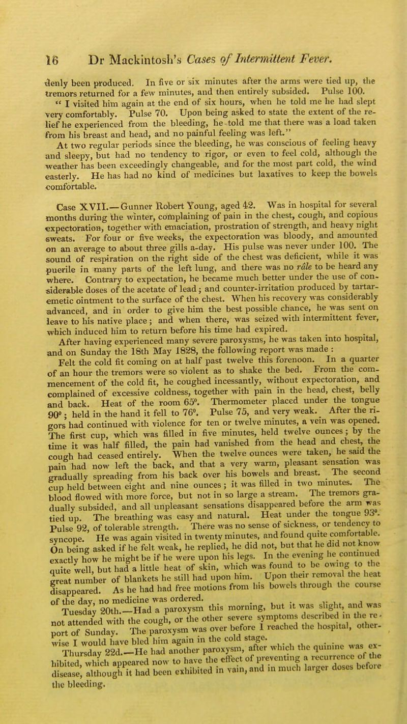 denly been produced. In five or six minutes after the arms were tied up, the tremors returned for a few minutes, and then entirely subsided. Pulse 100.  I visited him again at the end of six hours, when he told me he had slept very comfortably. Pulse 70. Upon being asked to state the extent of the re- lief he experienced from the bleeding, he told me that there was a load taken from his breast and head, and no painful feeling was left. At two regular periods since the bleeding, he was conscious of feeling heavy and sleepy, but had no tendency to rigor, or even to feel cold, although the weather has been exceedingly changeable, and for the most part cold, the wind easterly. He has had no kind of medicines but laxatives to keep the bowels comfortable. Case XVII.—Gunner Robert Young, aged 42. Was in hospital for several months during the winter, complaining of pain in the chest, cough, and copious expectoration, together with emaciation, prostration of strength, and heavy night sweats. For four or five weeks, the expectoration was bloody, and amounted on an average to about three gills a-day. His pulse was never under 100. The sound of respiration on the right side of the chest was deficient, while it was puerile in many parts of the left lung, and there was no rale to be heard any where. Contrary to expectation, he became much better under the use of con- siderable doses of the acetate of lead; and counter-irritation produced by tartar- emetic ointment to the surface of the chest. When his recovery was considerably advanced, and in order to give him the best possible chance, he was sent on leave to his native place; and when there, was seized with intermittent fever, which induced him to return before his time had expired. After having experienced many severe paroxysms, he was taken into hospital, and on Sunday the 18th May 1828, the following report was made : Felt the cold fit coming on at half past twelve this forenoon. In a quarter of an hour the tremors were so violent as to shake the bed. From the com- mencement of the cold fit, he coughed incessantly, without expectoration, and complained of excessive coldness, together with pain in the head, chest, belly and back. Heat of the room 65°. Thermometer placed under the tongue 90° • held in the hand it fell to 76°. Pulse 75, and very weak. After the ri- gors'had continued with violence for ten or twelve minutes, a vein was opened. The first cup, which was filled in five minutes, held twelve ounces; by the time it was half filled, the pain had vanished from the head and chest, the cough had ceased entirely. When the twelve ounces were taken, he said the pain had now left the back, and that a very warm, pleasant sensation was gradually spreading from his back over his bowels and breast. The second cup held between eight and nine ounces ; it was filled in two minutes. .The blood flowed with more force, but not in so large a stream. The tremors gra- dually subsided, and all unpleasant sensations disappeared before the arm was tied up. The breathing was easy and natural. Heat under the tongue J6 . Pulse 92, of tolerable strength. There was no sense of sickness, or tendency to svneone. He was again visited in twenty minutes, and found quite comfortable. On being asked if he felt weak, he replied, he did not, but that he d.d not know exactly how he might be if he were upon his legs. In the even.ng he continued S well, buthad alittle heat of skin, which was found to be owing; to the great number of blankets he still had upon him. Upon their removal the heat disappeared? As he had had free motions from his bowels through the course nf the dav no medicine was ordered. wise I would have bled him again in the cold stage. ThurX 22d._He had another paroxysm, after wind, the quinine was ex- hibited whfch appeared now to have the effect of preventing a recurrence of the dS atioughThad been exhibited in vain, and in much larger doses before the bleeding.