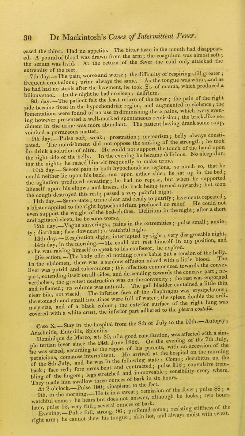 cased the thirst. Had no appetite. The bitter taste in the mouth had disappear- ed. A pound of blood was drawn from the arm ; the coagulum was almost soft; the serum was livid. At the return of the fever the cold only attacked the extremity of the feet. . . .. 7th day —The pain, worse and worse ; the difficulty of respiring still greater ; frequent eructations ; urine always the same. As the tongue was white and as he liad had no stools after the lavement, he took §i. of manna, which produced a bilious stool. In the night he had no sleep; delirium. 8th day —The patient felt the least return of the fever ; the pain of the right side became fixed in the hypochondriac region, and augmented in violence; the fomentations were found of no use in diminishing these pains, which every even- ing however presented a well-marked spontaneous remission; the brick-hke se- diment in the urine was more abundant. The patient havmg drank some soup, vomited a porraceous matter. • rf 9th day.—Pulse soft, weak; prostration; meteorism ; belly always consti- pated. The nourishment did not oppose the sinking of the strength ; he took for drink a solution of nitre. He could not support the touch of the hand upon the right side of the belly. In the evening he became delirious. No sleep dur- ing the night; he raised himself frequently to make urine. 10th day.-Severe pain in both hypochondriac regions so much so, that he could neither lie uponVis back, nor upon either side; he sat up in the bed ; he agSon produced sweating; he had no repose, but^when he= supported himself upon his elbows and knees, the back being turned upwards; but soon the couo-h destroyed this rest; passed a very painful night. Uth day-Same state ; urine clear and ready to putrify ; avements repeated j a blister applied to the right hypochondrium produced no relief. He could no eventuppon the weight of the bed-clothes. Delirium in the night; after a short ]S£tf^^SESZ&k in the extremities ; pulse small; anxie- t^ver, disagreeable nigh, l£h day in the morning.-He could not rest himself in any position, and as he was raising himself to speak to his confessor, he expired. Ssrection._.The body offered nothing remarkable but a tension of the belly. In ti eAbdomen, there Ls a sanious effusion mixed with a little blood. The 1 LrSdi and tuberculous ; this affection commenced towards the convex narvsize and of a black colour; the exterior surface of the right lung was covered wiui a white crust, the inferior part adhered to the pleura costal.. Case X.-Stay in the hospital from the 8th of July to the lOth—Autopsy; pic tertian fe.er .ince the 2441. J™ IBM. Onhe evem g rf ,,e -•ssei.ed, aceordmg to .... report of >u. parent,- ^ ^ m They made him swallow three ounces °f ^* ™ 8 x Ayt 2 o'clock-Pulse lW»J-K^tS& °' *• ■l'lsc 68 ; ' 9th, inthcmorn.ng.—Hcis .nas^ca , , , k two hours watchful coma : he hears but docs not answer altuoub later, pulse 92, very full; several Ounce.J^ar^ ^ of ^ Evening—Pulse full, strong. 9G ; prolo > I com > ^ ; with 8Weat right arm ; he cannot shew his tongue ; skin hot, and always mo