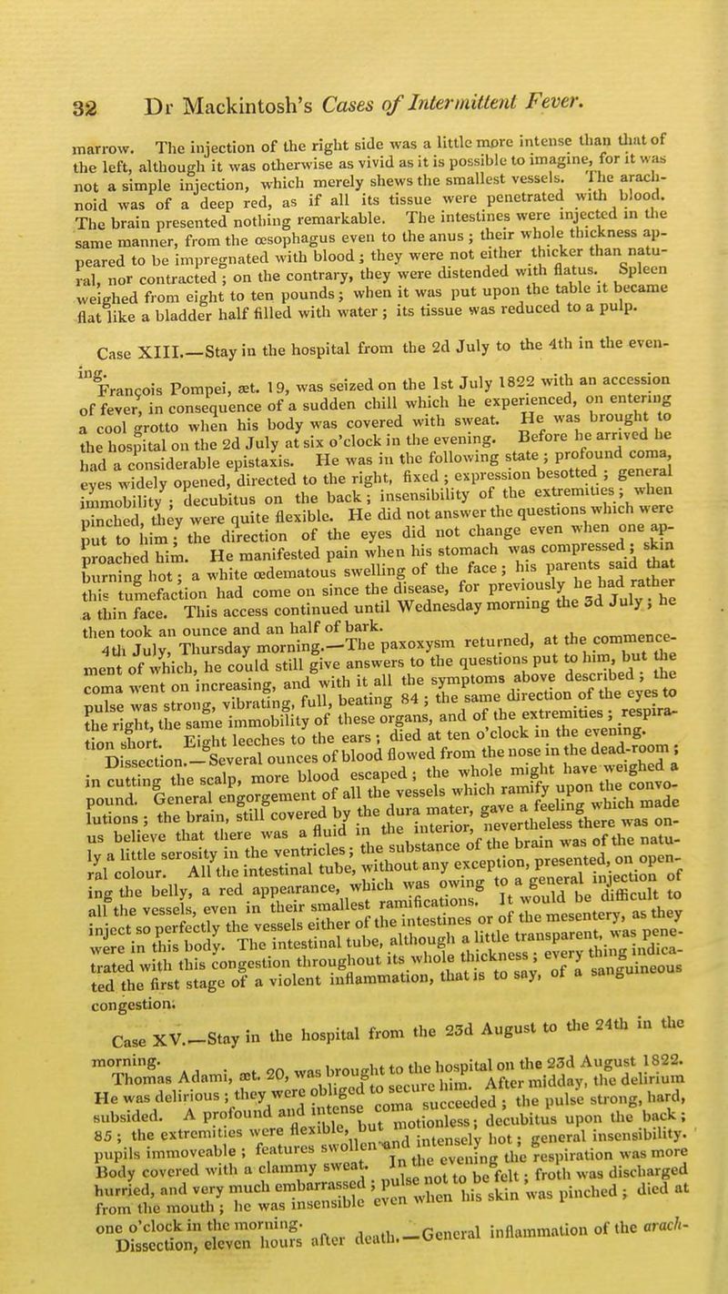 marrow. The injection of the right side was a little more intense than that of the left, although it was otherwise as vivid as it is possible to imagine,, for it was not a simple injection, which merely shews the smallest vessels I he arach- noid was of a deep red, as if all its tissue were penetrated with blood. The brain presented nothing remarkable. The intestines were injected in the same manner, from the oesophagus even to the anus ; their whole thickness ap- peared to be impregnated with blood; they were not either thicker than natu- ral, nor contracted ; on the contrary, they were distended with flatus. Spleen weighed from eight to ten pounds; when it was put upon the table it became flat like a bladder half filled with water ; its tissue was reduced to a pulp. Case XIII—Stay in the hospital from the 2d July to the 4th in the even- ^ Francois Pompei, a*. 19, was seized on the 1st July 1822 with an accession of fever9, in consequence of a sudden chill which he experienced, on entering a cool grotto when his body was covered with sweat. He was brought to L hospital on the 2d July at six o'clock in the evening. Before he arrived he id a considerable epistaxis. He was in the following state ; profoundI coma eves widely opened, directed to the right, fixed ; expression besotted ; general immobility • decubitus on the back; insensibility of the extremities; when pTncliedtiiey were quite flexible. He did not answer the questions which were ut to him f the direction of the eyes did not change even when one ap- proached him. He manifested pain when his stomach was compressed; skin burn ng hot; a white cedematous swelling of the face; Ins P«^» *b tumefac'tion had come on since the disease, for previousl7 b| bad J» her a thin face. This access continued until Wednesday morning the 3d July , he then took an ounce and an half of bark. 4U Jul'Zrsday morning.-The paxoxysm returned, at the commence- ment of which, he could still give answers to the quest.ons put to him but Uie coma went on increasing, and with it all the symptoms above described; the 2 wa strong vibrating, full, beating 84 ; the same direction of the eyes to the rLZtSSe immobaity of these organs, and of the extremities,; r^nra- Ko^^ ingthe belly, a ^V^^t^ZS VJZTl SZ to SSd with this congestion throughout its who e tb.kness ; ev r> ted the first stage of a violent inflammation, that is to say, ot a & congestion. Case XV.-Stay in the hospital from the 23d August to the 24th in the ra°^hlg' a 1 was brought to the hospital on the 23d August 1822. Thomas Adami, set. 20, was urougiu r mjddav, the delirium He was delirious ; they were obliged to ecu,e h n. Alter ■< ^ subsided. A profound **^£%£& upon *7 back ; 85; the extrcm.fcs were flexible, bu: n • x insensibility, pupils immoveable ; features S^n WlJ-JJJ £ 8 ^ ^ Body covered with a clammy sweat. In,W c g £ discharged hurried, and very much e-barrassed £ ™ pinched ; died at from the mouth ; he was inscnsiuic even one o'clock in the morning. ..General inflammation of the arach- Dissection, eleven hours aftei deatn.—v«