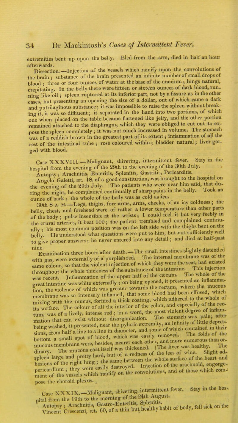 extremities bent up upon the belly. Bled from the arm, died in half an hour afterwards. Dissection. Injection of the vessels which ramify upon the convolutions of the brain ; substance of the brain presented an infinite number of small drops of blood ■ three or four ounces of water at the base of the cranium ; lungs natural, crepitating. In the belly there were fifteen or sixteen ounces of dark blood, run. ning like°oil; spleen ruptured at its inferior part, not by a fissure as in the other cases, but presenting an opening the size of a dollar, out of which came a dark and putrilaginous substance', it was impossible to raise the spleen without break- ing it, it was so diffluent; it separated in the hand into two portions, of which one when placed on the table became flattened like jelly, and the other portion remained attached to the diaphragm, which they were obliged to cut out to ex- pose the spleen completely ; it was not much increased in volume. The stomach was of a reddish brown in the greatest part of its extent; inflammation of all the rest of the intestinal tube ; rose coloured within; bladder natural; liver gor- ged with blood. Case XXXVIII.—Malignant, shivering, intermittent fever. Stay in the hospital from the evening of the 29th to the evening of the 30th July. Autopsy ; Arachnitis, Enteritis, Splenitis, Gastritis, Pericarditis. Angelo Galetti, at. 18, of a good constitution, was brought to the hospital on the evening of the 29th July. The patients who were near him said, that du- ring the night, he complained continually of sharp pains in the belly. Took an ounce of bark ; the whole of the body was as cold as ice. 30th 8 A. m. Legs, thighs, fore arms, arms, cheeks, of an icy coldness ; the belly chest, and forehead were of rather a lower temperature than other parts of the body ; pulse insensible at the wrists; I could feel it but very feebly m the crural arteries, it beat 100; the patient trembled and complained continu- ally • his most common position was on the left side with the thighs bent on the bellv He understood what questions were put to him, but not sufficient y well to give proper answers; he never entered into any detail; and died at half-past nine Examination three hours after death.-The small intestines shghtly distended with -as, were externally of a purplish red. The internal membrane WM of tie ume colour, so that the violent injection of which they were the seat had existed nrougSout he whole thickness of the substance of the |M» 1 J» mject.on was recent. Inflammation of the upper half of the caecum. The whole of the greaUntes ine was white externally ; on being opened, it presented an inflamma- fion he violence of which was greater towards the rectum, where the mucous rmbSne waCso intensely inflLed, that some blood had been effused, which m xtg w!th the mucus, formed a thick coating, which adhered to the. whole of Us surface. The colour of all the interior of the colon, and especially of_the rec_ turn was of a lively, intense red ; in a word, the most violent^degree of infl n dtoary. The mncon, eo.t. .M*u - of llillc. & ht«,,. ,pleen large and ^>f*^iJS^»Me«i*<l. #*» S« and baton, o! the ght to g 1 the of ^ c„gorge. SSSZ UtUXr^on ^ mSmm -* *°» — pose the choroid plexus. Case XXXIX.-Malignant, ^ ^  ^ °S' nitnl from the 19th to the morning of the 24th August. «S iJ^XSt^Sfc* or body, fell»■ ii.