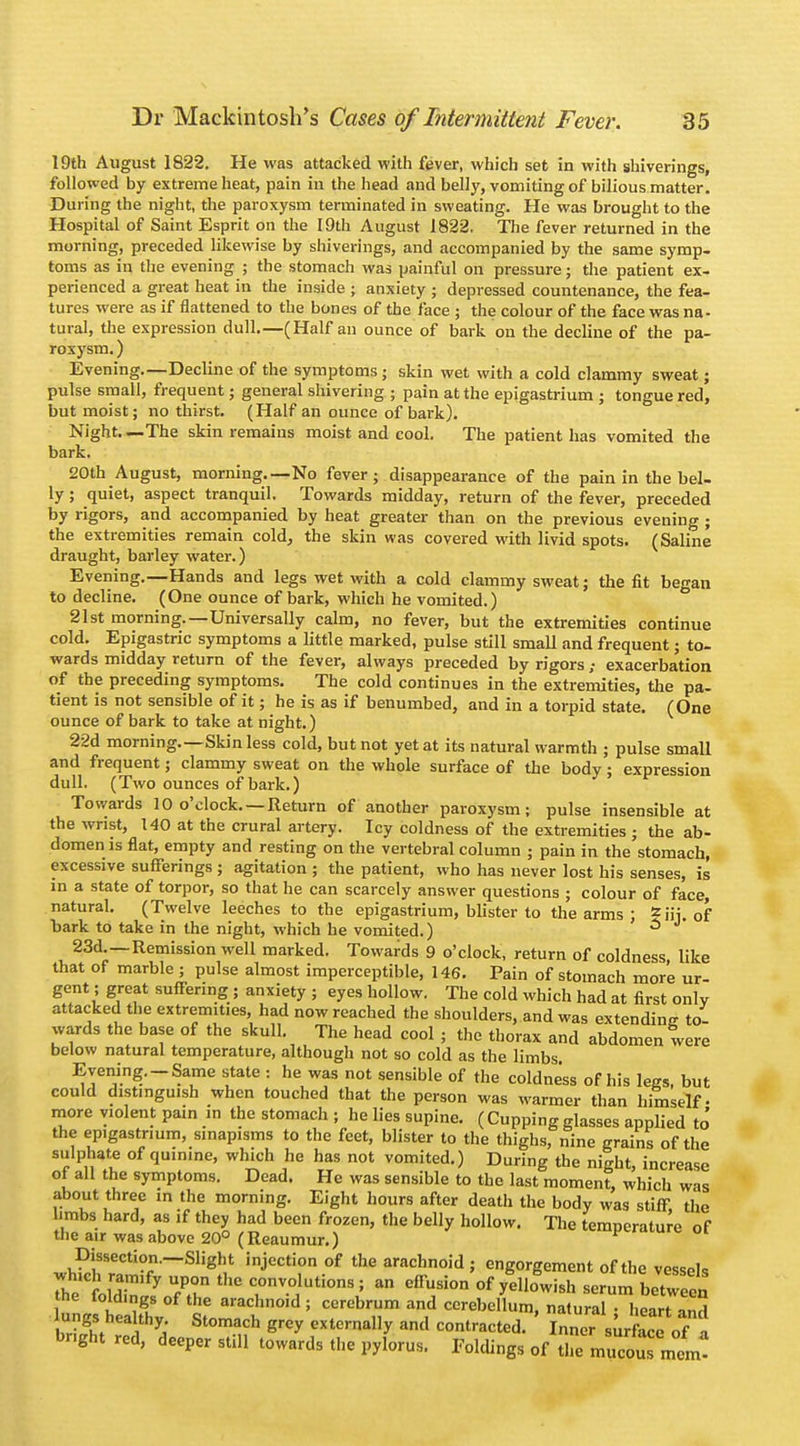 19th August 1822. He was attacked with fever, which set in with shiverings, followed by extreme heat, pain in the head and belly, vomiting of bilious matter. During the night, the paroxysm terminated in sweating. He was brought to the Hospital of Saint Esprit on the 19th August 1822. The fever returned in the morning, preceded likewise by shiverings, and accompanied by the same symp- toms as in the evening ; the stomach was painful on pressure; the patient ex- perienced a great heat in the inside ; anxiety ; depressed countenance, the fea- tures were as if flattened to the bones of the face ; the colour of the face was na- tural, the expression dull.—(Half an ounce of bark on the decline of the pa- roxysm.) Evening.—Decline of the symptoms j skin wet with a cold clammy sweat; pulse small, frequent; general shivering ; pain at the epigastrium ; tongue red, but moist; no thirst. (Half an ounce of bark). Night. —The skin remains moist and cool. The patient has vomited the bark. 20th August, morning.—No fever; disappearance of the pain in the bel- ly ; quiet, aspect tranquil. Towards midday, return of the fever, preceded by rigors, and accompanied by heat greater than on the previous evening ; the extremities remain cold, the skin was covered with livid spots. (Saline draught, barley water.) Evening.—Hands and legs wet with a cold clammy sweat; the fit began to decline. (One ounce of bark, which he vomited.) 21st morning.—Universally calm, no fever, but the extremities continue cold. Epigastric symptoms a little marked, pulse still small and frequent; to- wards midday return of the fever, always preceded by rigors ; exacerbation of the preceding symptoms. The cold continues in the extremities, the pa- tient is not sensible of it; he is as if benumbed, and in a torpid state. (One ounce of bark to take at night.) 22d morning.—Skin less cold, but not yet at its natural warmth ; pulse small and frequent; clammy sweat on the whole surface of the body; expression dull. (Two ounces of bark.) Towards 10 o'clock. —Return of another paroxysm; pulse insensible at the wrist, 140 at the crural artery. Icy coldness of the extremities ; the ab- domen is flat, empty and resting on the vertebral column ; pain in the stomach, excessive sufferings ; agitation ; the patient, who has never lost his senses, is in a state of torpor, so that he can scarcely answer questions ; colour of face, natural. (Twelve leeches to the epigastrium, blister to the arms ; ^Hi. of bark to take in the night, which he vomited.) 3 23d.—Remission well marked. Towards 9 o'clock, return of coldness like that of marble ; pulse almost imperceptible, 146. Pain of stomach more ur- gent; great suffering ; anxiety ; eyes hollow. The cold which had at first only attacked the extremities, had now reached the shoulders, and was extending to wards the base of the skull. The head cool ; the thorax and abdomen tere below natural temperature, although not so cold as the limbs Evening.-Same state : he was not sensible of the coldness of his legs, but could distinguish when touched that the person was warmer than himself- more violent pun in the stomach ; he lies supine. (Cupping glasses applied to the epigastrium, sinapisms to the feet, blister to the thighs, nine grains of the sulphate of quinine, which he has not vomited.) During the night, increase of all the symptoms. Dead. He was sensible to the last moment, which was about three in the morning. Eight hours after death the body was stiff, the hmbs hard, as if they had been frozen, the belly hollow. The temperature of the air was above 20° (Reaumur.) f««uiv, oi Dissection.—Slight injection of the arachnoid; engorgement of the vessels StE? 77 th° crV.tti0nV a e^Si°n °f yell0wish ™ between the toldings of the arachnoid ; cerebrum and cerebellum, natural • heart inH ungS healthy Stomach grey externally and contracted. ' Inner surfoce of a bright red, deeper still towards the pylorus. Foldings of tle mucot mem!