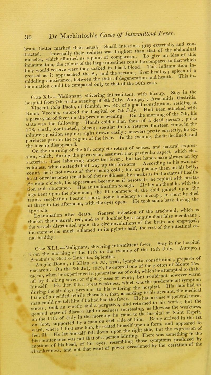 ,„„ would receive «~ ^ ^^.JSLSj ; «Pleen of . creased as it approached the is., and tne recuim, uvc j » m dd fng consistence, between the state of degeneration and health, Tins SZafon could be compared only to that of the 30th case. Case XL-Malignant, shivering «tent wifh hospital from 7th to the eveningof 8th ^Autopjy^ ^ ^ 108, small, contracted; hiccup regular m ^ ^rfpXCorrectly, he ex- ««e^=^ « ^ - the hiccup disappeared. cpncec and natural expres- On the morning of the 8th complete return of sen?*> *™ which cha- sion, which, during the paroxysmassumed lha paticula an icy racterises those labouring under the ^er ; but the hi/own ac. coldness, which extends half way up the fore arm. Accord g count, he is not aware of their being cold; but on plac ng hem ^ he at once becomes sensible of their coldness ; he speak as in t _ At nine o'clock, his appearance b=e as if b ^ep^ ^ ^ C o^nt^^^ apyrexia. General injection of the arachnoid, which is nal healthy. from the morning ot the 11th to tne cv & Arachnitis, Gastro-Enteritis, Splenitis. . constitution ; preparer of Ano-elo Donni, of Milan, ret, oS, weak, lympn i Tes_ ^aearLi. On the 5th July I 822, he -«^rf^SSi- to shake taccio, when he experienced a general«could.not However warn, off by drinking seven or eight glasses of wine, but c sympto.., JLgJfi He then felt a great weakness, whichw*i the pr ^ so Eg the six days previous to ^-—J**^hlstcount, the medical |ittle of o decided M> •. Ic char acter ^^gfhad a sense of general unea- roan could not tell him .1 he ^ vcr. ^ ^ ^ . sinesSi took an emetic and a purgative, « likewise the weakness, P S«ate of disease and^uneasiness rf ^ EsprJt, on the I Uh of July m the B0«jjg£ Bei arrived in the 1st on foot, supported by .i««r« «J elf upon a form, and appeared to ward) where 1 first saw him, ri >lt sidc, but the express on of feel iU. He let himself fall ^Xfaintinl. There was something in the bis countenance was not that of P™^ symptoms produced by motions of his head, of his WJJJSLta* the cessation of the drunkenness, and not that want of power o