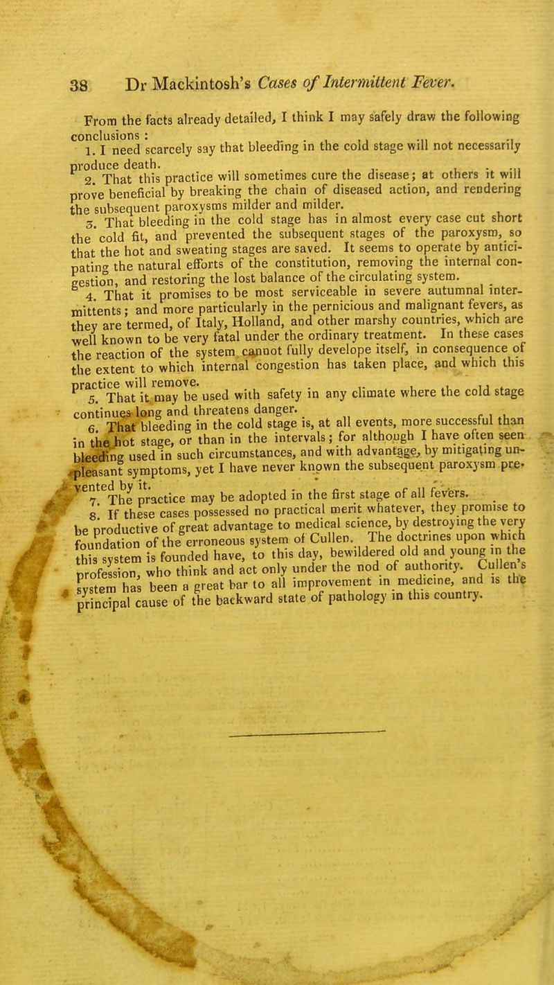 From the facts already detailed, I think I may safely draw the following conclusions : . k -n -i 1.1 need scarcely say that bleeding in the cold stage will not necessarily produce death. . 2. That this practice will sometimes cure the disease; at others it will prove beneficial by breaking the chain of diseased action, and rendering the subsequent paroxysms milder and milder. 3. That bleeding in the cold stage has in almost every case cut short the cold fit, and prevented the subsequent stages of the paroxysm, so that the hot and sweating stages are saved. It seems to operate by antici- pating the natural efforts of the constitution, removing the internal con- gestion, and restoring the lost balance of the circulating system. 4 That it promises to be most serviceable in severe autumnal inter- mittents • and more particularly in the pernicious and malignant fevers, as they are termed, of Italy, Holland, and other marshy countries, which are well known to be very fatal under the ordinary treatment. In these cases the reaction of the system cannot fully develope itself, in consequence of the extent to which internal congestion has taken place, and which this practice will remove. . . 5. That it. may be used with safety in any climate where the cold stage continue* long and threatens danger. ■ 6 That bleeding in the cold stage is, at all events, more successful than in the hot stage, or than in the intervals; for although I have often seen bleeding used in such circumstances, and with advantage, by mitigating un- pleasant symptoms, yet I have never known the subsequent paroxysm pre- VeyeThe practice may be adopted in the first stage of all fevers. 8* If these cases possessed no practical merit whatever, they promise to be productive of great advantage to medical science, by destroying the very Lndation of themoneous system of Cullen The doctrines upon which this system is founded have, to this day, bewildered old and young ,n the profeSon, who think and act only under the nod of authority. Culleri s Fvstem has been a great bar to all improvement in medicine, and is the pdncTpal cause of the backward state of pathology in this country.